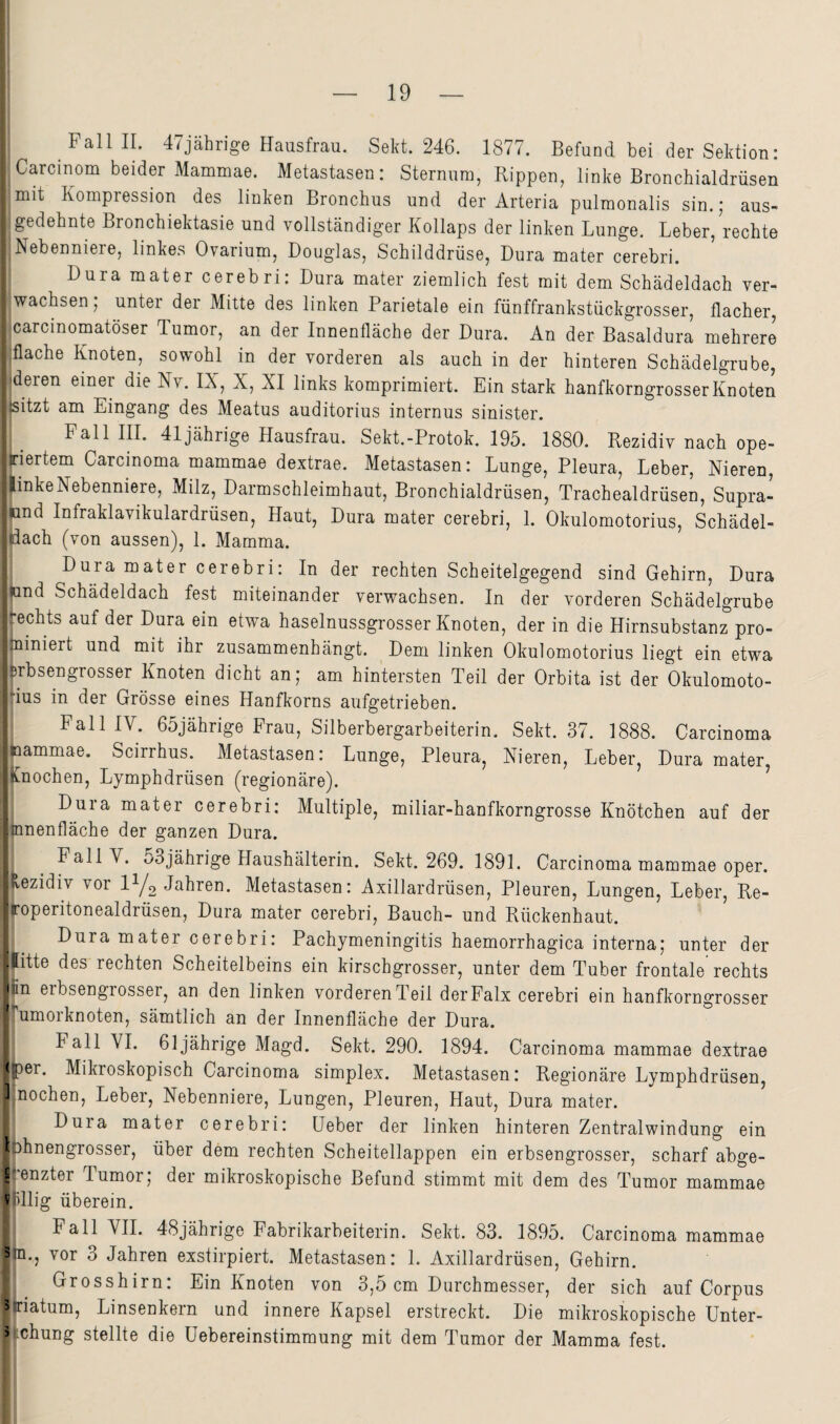 Fall II. 4/jährige Hausfrau. Sekt. 246. 1877. Befund bei der Sektion: Carcinom beider Mammae. Metastasen: Sternum, Rippen, linke Bronchialdrüsen mit Kompression des linken Bronchus und der Arteria pulmonalis sin.; aus¬ gedehnte Bronchiektasie und vollständiger Kollaps der linken Lunge. Leber, rechte Nebenniere, linkes Ovarium, Douglas, Schilddrüse, Dura mater cerebri. Dura mater cerebri: Dura mater ziemlich fest mit dem Schädeldach ver¬ wachsen; unter der Mitte des linken Parietale ein fünffrankstückgrosser, flacher, icarcmomatöser Tumor, an der Innenfläche der Dura. An der Basaldura mehrere flache Knoten, sowohl in der vorderen als auch in der hinteren Schädelgrube, (deren einer die Nv. IX, X, XI links komprimiert. Ein stark hanfkorngrosser Knoten sitzt am Eingang des Meatus auditorius internus sinister. Fall III. 41jährige Hausfrau. Sekt.-Protok. 195. 1880. Rezidiv nach ope¬ riertem Carcinoma mammae dextrae. Metastasen: Lunge, Pleura, Leber, Nieren, linke Nebenniere, Milz, Darmschleimhaut, Bronchialdrüsen, Trachealdrüsen, Supra- und Infraklavikulardrüsen, Haut, Dura mater cerebri, 1. Okulomotorius, Schädel¬ lach (von aussen), 1. Mamma. Dura mater cerebri: In der rechten Scheitelgegend sind Gehirn, Dura und Schädeldach fest miteinander verwachsen. In der vorderen Schädelgrube ^echts auf der Dura ein etwa haselnussgrosser Knoten, der in die Hirnsubstanz pro- niniert und mit ihr zusammenhängt. Dem linken Okulomotorius liegt ein etwa Brbsengrosser Knoten dicht an; am hintersten Teil der Orbita ist der Okulomoto- :ius in der Grösse eines Hanfkorns aufgetrieben. Fall IV. 65jährige Frau, Silberbergarbeiterin. Sekt. 37. 1888. Carcinoma immmae. Scirrhus. Metastasen: Lunge, Pleura, Nieren, Leber, Dura mater, (nochen, Lymphdrüsen (regionäre). ^ Dura mater cerebri: Multiple, miliar-hanfkorngrosse Knötchen auf der nnenfläche der ganzen Dura. Fall V. 53jährige Haushälterin. Sekt. 269. 1891. Carcinoma mammae oper. vezidiv vor IY2 Metastasen: Axillardrüsen, Pleuren, Lungen, Leber, Re- ■ roperitonealdrüsen, Dura mater cerebri, Bauch- und Rückenhaut. Dura mater cerebri: Pachymeningitis haemorrhagica interna; un^r der ■ litte des rechten Scheitelbeins ein kirschgrosser, unter dem Tuber frontale rechts •'in erbsengiosser, an den linken vorderenTeil derFalx cerebri ein hanfkorngrosser ‘^umorknoten, sämtlich an der Innenfläche der Dura. Fall VI. 61jährige Magd. Sekt. 290. 1894. Carcinoma mammae dextrae <i)er. Mikioskopisch Carcinoma simplex. Metastasen: Regionäre Lymphdrüsen, Knochen, Leber, Nebenniere, Lungen, Pleuren, Haut, Dura mater. ’ Dura mater cerebri: Heber der linken hinteren Zentralwindung ein 13hnengrosser, über dem rechten Scheitellappen ein erbsengrosser, scharf abge- H'enzter Tumor; der mikroskopische Befund stimmt mit dem des Tumor mammae V dlig überein. Fall VII. 48jährige Fabrikarbeiterin. Sekt. 83. 1895. Carcinoma mammae 3 n., vor 3 Jahren exstirpiert. Metastasen: 1. Axillardrüsen, Gehirn. Grosshirn: Ein Knoten von 3,5 cm Durchmesser, der sich auf Corpus 3 riatum, Linsenkern und innere Kapsel erstreckt. Die mikroskopische Unter- 3 chung stellte die Uebereinstimmung mit dem Tumor der Mamma fest.