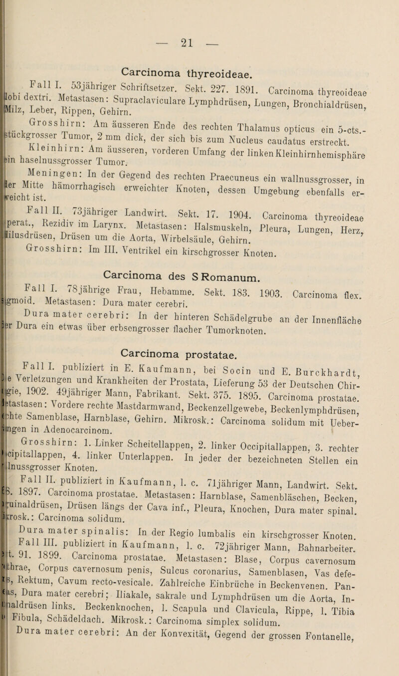 Carcinoma thyreoideae. 1 V M f Schriftsetzer. Sekt. 227. 1891. Carcinoma thyreoideae .obi dextn. Metastasen: Supraclayiculare Lymphdrüsen, Lungen, Bronchialdrüsen, Milz, Leber, Rippen, Gehirn. ' Grosshirn: Am äusseren Ende des rechten Thalamus opticus ein 5-cts - duckgrosser Tumor, 2 mm dick, der sich bis zum Nucleus caudatus erstreckt. JUeinhirn: Am ausseren, vorderen Umfang der linkenKleinhirnhemisphäre an haselnussgrosser Tumor. ^ Meningen: In der Gegend des rechten Praecuneus ein wallnussgrosser, in Scht'ist erweichter Knoten, dessen Umgebung ebenfalls er- Landwirt. Sekt. 17. 1904. Carcinoma thyreoideae perat., Rezidiv im Larynx. Metastasen: Halsmuskeln, Pleura, Lungen, Herz, lilusdrusen, Drüsen um die Aorta, Wirbelsäule, Gehirn. Grosshirn: Im III. Ventrikel ein kirschgrosser Knoten. Carcinoma des S Romanum. ''^j^Lrige Frau, Hebamme. Sekt. 183. 1903. Carcinoma flex. ; gmoiQ. Metastasen: Dora mater cerebri. ^ Dara mater cerebri: ln der hinteren Schädelgrube an der Innenfläche ]sr Dura ein etwas über erbsengrosser flacher Tumorknoten. Carcinoma prostatae. , PallL publiziert in E. Kaufmann, bei Socin und E. Burckhardt Krankheiten der Prostata, Lieferung 53 der Deutschen Chir- i'gie 1902. 49jähriger Mann, Fabrikant. Sekt. 375. 1895. Carcinoma prostatae. Ltastasen; Vordere rechte Mastdarmwand, Beckenzellgewebe, Beckenlymphdrüsen e ihte Samenblase, Harnblase, Gehirn. Mikrosk.: Carcinoma solidum mit Ueber- ■engen in Adenocarcinom. Grosshirn: 1. Linker Scheitellappen, 2. linker Occipitallappen, 3. rechter icipitallappen, 4. linker ünterlappen. In jeder der bezeichneten Stellen ein ' ilnussgrosser Knoten. P' Kaufmann, 1. c. Tljähriger Mann, Landwirt. Sekt. t \ 1897. Carcinoma prostatae. Metastasen: Harnblase, Samenbläschen, Becken 1 .umaldrusen, Drüsen längs der Cava inf., Pleura, Knochen, Dura mater spinal' •Krosk.: Carcinoma solidum. Dura mater spinalis: In der Regio lumbalis ein kirschgrosser Knoten. w ^^aufmann, 1. c. 72jähriger Mann, Bahnarbeiter. ^ .91. 1899. Carcinoma prostatae. Metastasen: Blase, Corpus cavernosum '(Lrae, Corpus cavernosum penis, Sulcus coronarius, Samenblasen, Vas defe- i b Rektum, Cavum recto-vesicale. Zahlreiche Einbrüche in Beckenvenen. Pan- f IS, Duia mater cerebri; Iliakale, sakrale und Lymphdrüsen um die Aorta In- i-haldrüsen links. Beckenknochen, 1. Scapula und Clavicula, Rippe, 1. Tibia *' Fibula, Schädeldach. Mikrosk.: Carcinoma simplex solidum. Dura mater cerebri: An der Konvexität, Gegend der grossen Fontanelle,