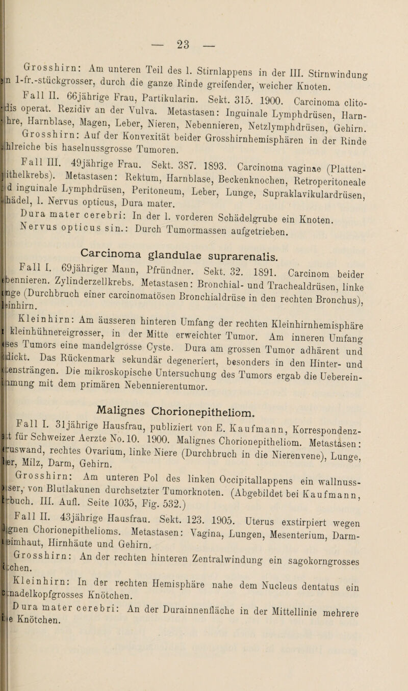 Grosshiru: Am unteren Teil des 1. Stirnlappens in der III. Stirnwinduns 3 n l-fr.-stuckgrosser, durch die ganze Rinde greifender, weicher Knoten. Fall II 66jährige Frau, Partikularin. Sekt. 315. 1900. Carcinoma clito- vis operat. Rezidiv an der Vulva. Metastasen: Inguinale Lymphdrüsen, Harn- ■, le, arnblase, Magen, Leber, Nieren, Nebennieren, Netzlymphdrüsen, Gehirn Grosshirn: Auf der Konvexität beider Grosshirnhemisphären in der Rinde ii nireicne bis haselnussgrosse Tumoren. ic«. 1893. Carcinoma vaginae (Platten- 5,1t eikrebs). Metastasen: Rektum, Harnblase, Beckenknochen, Retroperitoneale yid mguinale Lymphdrüsen, Peritoneum, Leber, Lunge, Supraklavikulardrüsen, •jiüadel, 1. Nervus opticus, Dura mater. Dura mater cerebri; In der 1. vorderen Schädelgrube ein Knoten. Nervus opticus sin.; Durch Tumormassen aufgetrieben. Carcinoma glandulae suprarenalis. Fall I. 69jähriger Mann, Pfründner. Sekt. 32. 1891. Carcinom beider bennieren. Zylinderzellkrebs. Metastasen: Bronchial- und Trachealdrüsen, linke ngei(Durchbruch einer carcinomatösen Bronchialdrüse in den rechten Bronchus), Kleinhirn: Am äusseren hinteren Umfang der rechten Kleinhirnhemisphäre ^ klemhuhnereigrosser, in der Mitte erweichter Tumor. Am inneren ümfano- |(Hes Tunmrs eine mandelgrosse Cyste. Dura am grossen Tumor adhärent und 1 lickt. Das Rückenmark sekundär degeneriert, besonders in den Hinter- und (-enstrangen. Die mikroskopische Untersuchung des Tumors ergab die üeberein- i imung mit dom primäron NebenniorGutumor. Malignes Chorionepitheliom. Fall 1. 31jährige Hausfrau, publiziert von E. Kaufmann, Korrespondenz- 3d für Schweizer Aerzte No. 10. 1900. Malignes Chorionepitheliom. Metastasen: J .uswand, rechtes Ovarium, linke Niere (Durchbruch in die Nierenvene), Luno-e lier, Milz, Darm, Gehirn. ^ ’ Grosshirn: Am unteren Pol des linken Occipitallappens ein wallnuss- )|ser,-von Blutlakunen durchsetzter Tumorknoten. (Abgebildet bei Kaufmann t ’buch. III. Aufl. Seite 1035, Fig. 532.) ’ Fall II. 43jährige Hausfrau. Sekt. 123. 1905. Uterus exstirpiert wegen Tgnen Chorionepithelioms. Metastasen: Vagina, Lungen, Mesenterium, Darm- I 3imhaut, Hirnhäute und Gehirn. Grosshiru: An der rechten hinteren Zentralwindung ein sagokorngrosses (xhen. Kleinhirn: In der rechten Hemisphäre nahe dem Nucleus dentatus ein c .nadelkopfgrosses Knötchen. D ura mater cerebri: Fe Knötchen. An der Duiainneniläche in der Mittellinie mehrere