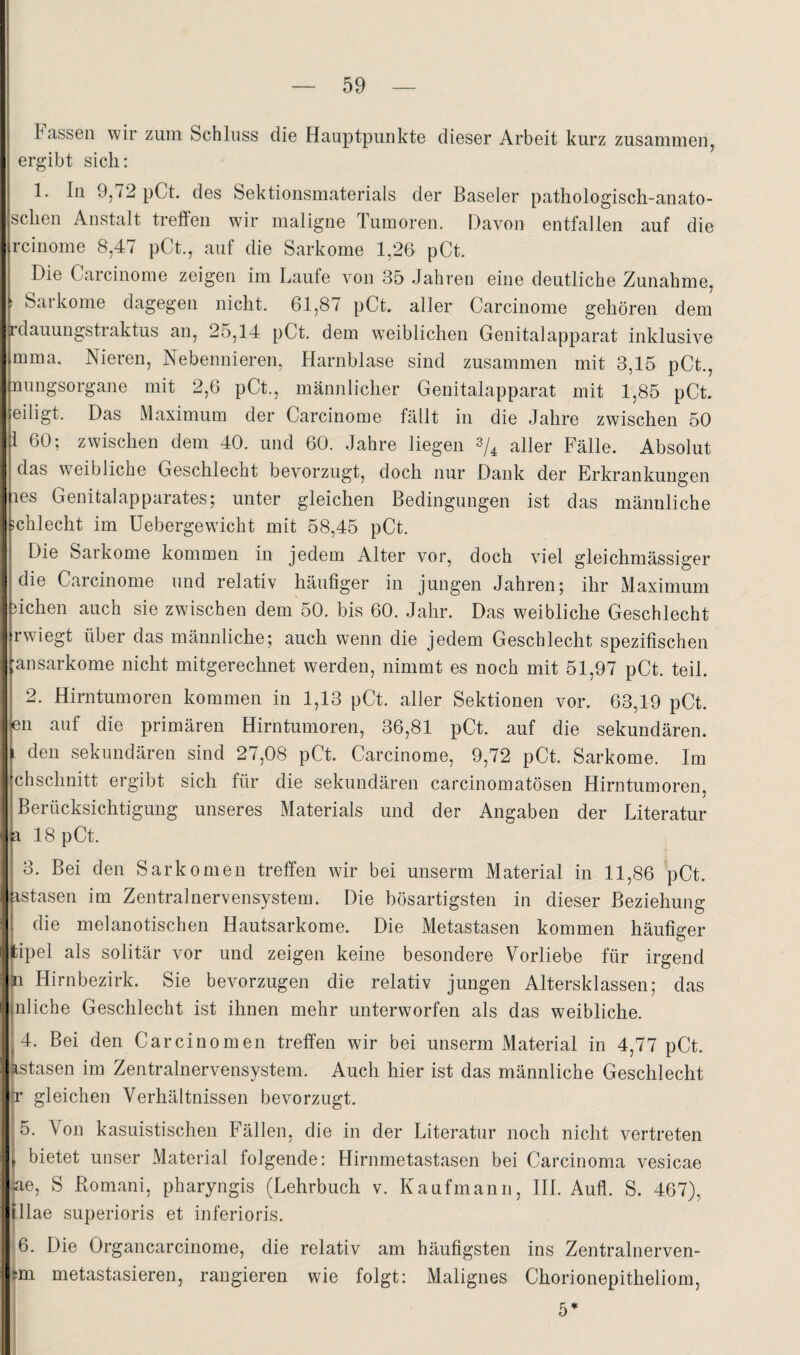 Tassen wir zum Schluss die Hauptpunkte dieser Arbeit kurz zusammen, ergibt sich: 1. In 9,/2pCt. des Sektionsmaterials der Baseler pathologisch-anato- schen Anstalt treffen wir maligne Tumoren. Davon entfallen auf die rcinome 8,47 pCt., auf die Sarkome 1,26 pCt. Die Carcinome zeigen im Laufe von 35 Jahren eine deutliche Zunahme, t Sarkome dagegen nicht. 61,87 pCt. aller Carcinome gehören dem rdauungstraktus an, 25,14 pCt. dem weiblichen Genitalapparat inklusive mma. Nieren, Nebennieren, Harnblase sind zusammen mit 3,15 pCt., nungsorgane mit 2,6 pCt., männlicher Genitalapparat mit 1,85 pCt. eiligt. Das Maximum der Carcinome fällt in die Jahre zwischen 50 1 60; zwischen dem 40. und 60. Jahre liegen aller Fälle. Absolut das w^eibliche Geschlecht bevorzugt, doch nur Dank der Erkrankungen les Genitalapparates; unter gleichen Bedingungen ist das männliche jchlecht im üebergewicht mit 58,45 pCt. Die Sarkome kommen in jedem Alter vor, doch viel gleichmässiger die Carcinome und relativ häutiger in jungen Jahren; ihr Maximum ffchen auch sie zwischen dem 50. bis 60. Jahr. Das weibliche Geschlecht rwiegt über das männliche; auch wenn die jedem Geschlecht spezifischen ■ansarkome nicht mitgerechnet werden, nimmt es noch mit 51,97 pCt. teil. 2. Hirntumoren kommen in 1,13 pCt. aller Sektionen vor. 63,19 pCt. en auf die primären Hirntumoren, 36,81 pCt. auf die sekundären. I den sekundären sind 27,08 pCt. Carcinome, 9,72 pCt. Sarkome. Im chschnitt ergibt sich für die sekundären carcinomatösen Hirntumoren, Berücksichtigung unseres Materials und der Angaben der Literatur a 18 pCt. 3. Bei den Sarkomen treffen wir bei unserm Material in 11,86 pCt. astasen im Zentralnervensystem. Die bösartigsten in dieser Beziehung I die melanotischen Hautsarkome. Die Metastasen kommen häutiger tipel als solitär vor und zeigen keine besondere Vorliebe für irgend p Hirnbezirk. Sie bevorzugen die relativ jungen Altersklassen; das Inliche Geschlecht ist ihnen mehr unterworfen als das weibliche. 4. Bei den Carcinomen treffen wir bei unserm Material in 4,77 pCt. Lstasen im Zentralnervensystem. Auch hier ist das männliche Geschlecht jr gleichen Verhältnissen bevorzugt. j; ;;5. Von kasuistischen Fällen, die in der Literatur noch nicht vertreten I bietet unser Material folgende; Hirnmetastasen bei Carcinoma vesicae ae, S Romani, pharyngis (Lehrbuch v. Kaufmann, HL Aufl. S. 467), pae superioris et inferioris. i6. Die Organcarcinome, die relativ am häufigsten ins Zentralnerven- jm metastasieren, rangieren wie folgt: Malignes Chorionepitheliom,