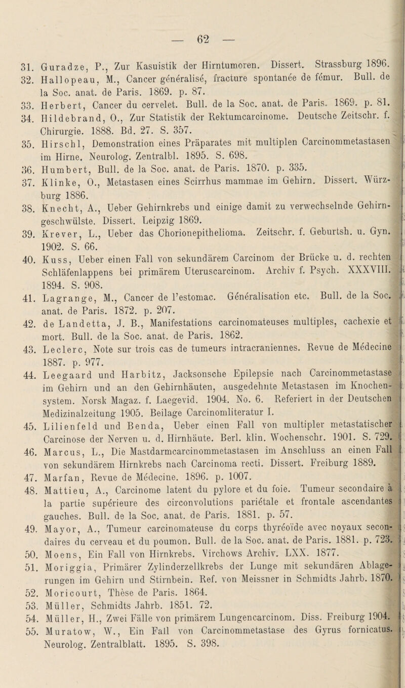 31. Guradze, P., Zur Kasuistik der Hirntumoren. Dissert. Strassburg 1896. { 32. Hallopeau, M., Cancer generalise, fracture spontanee de femur. Bull, de la Soc. anat. de Paris. 1869. p. 87. ‘ 33. Herbert, Cancer du cervelet. Bull, de la Soc. anat. de Paris. 1869. p. 81. 34. Hildebrand, 0., Zur Statistik der Rektumcarcinome. Deutsche Zeitschr. f. p Chirurgie. 1888. Bd. 27. S. 357. 35. Hirschl, Demonstration eines Präparates mit multiplen Carcinommetastasen ' b im Hirne. Neurolog. Zentralbl. 1895. S. 698. • 36. Humbert, Bull, de la Soc. anat. de Paris. 1870. p. 335. b- 37. Klinke, 0., Metastasen eines Scirrhus mammae im Gehirn. Dissert. Würz- j bürg 1886. 38 Knecht, A., Heber Gehirnkrebs und einige damit zu verwechselnde Gehirn- geschwülste. Dissert. Leipzig 1869. 39. Krever, L., Heber das Chorionepithelioma. Zeitschr. f. Geburtsh. u. Gyn. 1902. S. 66.  40. Kuss, Heber einen Fall von sekundärem Carcinom der Brücke u. d. rechten ; Schläfenlappens bei primärem Hteruscarcinom. Archiv f. Psych. XXXVIH. 'll 1894. S. 908. ^ 41. Lagrange, M., Cancer de Pestomac. Generalisation etc. Bull, de la Soc. anat. de Paris. 1872. p. 207. 5 42. de Landetta, J. B., Manifestations carcinomateuses multiples, cachexie et 6, mort. Bull, de la Soc. anat. de Paris. 1862. 43. Ledere, Note sur trois cas de tumeurs intracraniennes. Revue de Medecine ■; 1887. p. 977. _ 44. Leegaard und Harbitz, Jacksonsche Epilepsie nach Carcinommetastase im Gehirn und an den Gehirnhäuten, ausgedehnte Metastasen im Knochen-|i System. Norsk Magaz. f. Laegevid. 1904. No. 6. Referiert in der Deutschen | Medizinalzeitung 1905. Beilage Carcinomliteratur I. 45. Lilienfeld und Benda, Heber einen Fall von multipler metastatischerX , Carcinose der Nerven u. d. Hirnhäute. Berl. klin. Wochenschr. 1901. S. 729.' : 46. Marcus, L., Die Mastdarmcarcinommetastasen im Anschluss an einen Fall; , von sekundärem Hirnkrebs nach Carcinoma recti. Dissert. Freiburg 1889. !| i 47. Marfan, Revue de Medecine. 1896. p. 1007. . ,i 48. Mattieu, A., Carcinome latent du pylore et du foie. Tumeur secondaire ä la partie superieure des circonvolutions parietale et frontale ascendantes i ]; gauches. Bull, de la Soc. anat. de Paris. 1881. p. 57. 1. 49. Mayor, A., Tumeur carcinomateuse du corps thyreoide avec noyaux secon- i j daires du cerveau et du poumon. Bull, de la Soc. anat. de Paris. 1881. p. 723. ; | 50. Moens, Ein Fall von Hirnkrebs. Virchows Archiv. LXX. 1877. i g 51. Moriggia, Primärer Zylinderzellkrebs der Lunge mit sekundären Ablage- rungen im Gehirn und Stirnbein. Ref. von Meissner in Schmidts Jahrb. 1870. i ^ 52. Moricourt, These de Paris. 1864. J 53. Müller, Schmidts Jahrb. 1851. 72. hj 54. Müller, H., Zwei Fälle von primärem Lungencarcinom. Diss. Freiburg 1904. 55. Muratow, W., Ein Fall von Carcinommetastase des Gyrus fornicatus. ; Neurolog. Zentralblatt. 1895. S. 398.