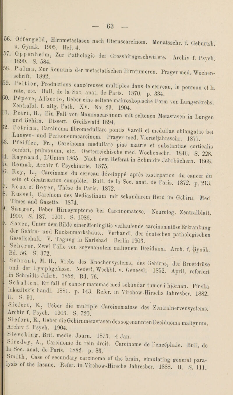 0/ 58, 59. 50. D 56 Offergeld, Hirnmetastasen nach Uteruscarcinom. Monatsschr f Geburtsh u. Gynäk. 1905. Heft 4. Isan Orosshirngeschwülste. Archiv f. Psych. lo.iU. o. Oo4, Palma,-Zur Kenntnis der metastatischen Hirntumoren. Prager med Wochen¬ schrift. 1892. Peltier, Productions canccreiises multiples dans le cerveau, le poumon et la rate, etc. Bull, de la Soc. anat. de Paris. 1870. p. 334. Pepere, Alberto, Heber eine seltene makroskopische Form von Lungenkrebs Zentralbl. f. allg. Path. XV. No. 23. 1904. Petn, B., Ein Fall von Mammacarcinom mit seltenen Metastasen in Lungen und aehirn. Dissert. Greifswald 1894. Petrina, Carcinoma fibromedullare pontis Varoli et medullae oblongatae bei Lungen- und Peritoneumcarcinom. Prager med. Vierteljahrsschr. 1877 3. Pfeiffer, Fr. Carcinoma medulläre piae matris et substantiae corticalis ' ----- ^ iwv/ -i-i-jii/truiio vL OLlUJijLCtliulclö UOlLlOä'l]^ cerebri, pulmonum, etc. Oesterreichische m.ed. Wochenschr. 1846. S. 228. . Raynaud, L’Union 1865. Nach dem Referat in Schmidts Jahrbüchern. 1868 . Lemak, Archiv f. Psychiatrie. 1875. . Rey, L., Carcinome du cerveau developpe apres exstirpation du cancer du sein et cicatrisation complete. Bull, de la Soc. anat. de Paris. 1872. p 213 Roux et Boy er, These de Paris. 1872. Rüssel, Carcinom des Mediastinum mit sekundärem Herd im Gehirn Med Times and Gazette. 1874. Hirnsymptome bei Carcinomatose. Neurolog. Zentralblatt. 1900. S. 187. 1901. S. 1086. Saxer, Unter demBilde einerMeningitis verlaufende carcinomatose Erkrankung er Gehirn- und Rückenmarkshäute. Verhandl. der deutschen pathologischen Gesellschaft. V. Tagung in Karlsbad. Berlin 1903. Scherer, Zwei Fälle von sogenanntem malignem Deziduom. Arch. f. Gynäk. Bd. 56. S. 372. Schrant, M. H., Krebs des Knochensystems, des Gehirns, der Brustdrüse und der Lymphgefässe. Nederl. Weekbl. v. Geneesk. 1852. April referiert in Schmidts Jahrb. 1852. Bd. 76. ’ Schulten, Ett fall of cancer mammae med sekundär tumor i hjörnan. Finska laksallsk’s handl. 1881. p. 143. Refer. in Virchow-Hirschs Jahresber. 1882. 11. S. 91. Siefert, E., Heber die multiple Carcinomatose des Zentralnervensystems Archiv f. Psych. 1903. S. 720. Siefert, E., Ueber die Gehirnmetastasen des sogenannten Deciduoma malicrnum Archiv f. Psych. 1904. Sieveking, Brit. medio. Journ. 1873. 4 Jan. Siredey, A., Carcinome du rein droit. Carcinome de Pencephale. Bull, de la Soc. anat. de Paris. 1882. p. 83. Smith, Case of secundary carcinoma of the brain, simulating general para- lysis of the Insane. Refer. in Virchow-Hirschs Jahresber. 1888. II. S. 111.