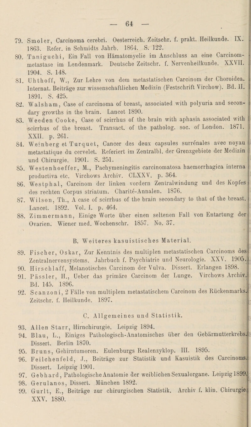 79. S mol er, Carcinoma cerebri. Oesterreich. Zeitschr. f. prakt. Heilkunde. IX. 1863. Refer. in Schmidts Jahrb. 1864. S. 122. 80. Taniguchi, Ein Fall von Hämatomyelie im Anschluss an eine Carcinom- - metastase im Lendenmark. Deutsche Zeitschr. f. Nervenheilkunde. XXVII. . 1904. S. 148. 81. ühthoff, W., Zur Lehre von dem metastatischen Carcinom der Choroidea. , Internat. Beiträge zur wissenschaftlichen Medizin (Festschrift Virchow). Bd. II. 1891. S. 425. 82. Walsham, Case of carcinoma of breast, associated with polyuria and secon- : dary growths in the brain. Lancet 1890. 83. Weeden Cooke, Case of scirrhus of the brain with aphasia associated with i •scirrhus of the breast. Transact. of the patholog. soc. of London. 1871. XXII. p. 261. 84. Weinberg et Turquet, Cancer des deux capsules surrenales avecnoyauC metastatique du cervelet. Referiert im Zentralbl. der Grenzgebiete der Medizin ; und Chirurgie. 1901. S. 251. 85. Westenhoeffer, M,, Pachymeningitis carcinomatosa haemorrhagica interna productiva etc. Virchows Archiv. CLXXV. p. 364. 86. Westphal, Carcinom der linken vordem Zentralwindung und des Kopfes :: des rechten Corpus striatuni- Charite-Annalen. 1876. 87. Wilson, Th., A case of scirrhus of the brain secondary to that of the breast, Lancet. 1892. Vol. I. p. 464. 88. Zimmermann, Einige Worte über einen seltenen Fall von Entartung der^ Ovarien. Wiener med. Wochenschr. 1857. No. 37. 11 !1 B. Weiteres kasuistisches Material. 1 89. Fischer, Oskar, Zur Kenntnis des multiplen metastatischen Carcinoms des| Zentralnervensystems. Jahrbuch f. Psychiatrie und Neurologie. XXV. 1905 90. Hirschlaff, Melanotisches Carcinom der Vulva. Dissert. Erlangen 1898. 91. Pass 1er, H., Leber das primäre Carcinom der Lunge. Virchows Archiv. Bd. 145. 1896. t 92. Scanzoni, 2 Fälle von multiplem metastatischem Carcinom des Rückenmarks.f Zeitschr. f. Heilkunde. 1897. Uj C. Allgemeines und Statistik. ^ 93. Allen Starr, Hirnchirurgie. Leipzig 1894, 94. Blau, L., Einiges Pathologisch-Anatomisches über den Gebärmutterkrebs.' Dissert. Berlin 1870. 95. Bruns, Gehirntumoren. Eulenburgs Realenzyklop. IIP 1895. 96. Feilchenfeld, J., Beiträge zur Statistik und Kasuistik des Carcinoms.; Dissert. Leipzig 1901. 97. Gebhard, Pathologische Anatomie der weiblichen Sexual organe. Leipzigl899. 99. Gurlt, E., Beiträge zur chirurgischen Statistik. Archiv f. klin. Chirurgie,; XXV. 1880. IS