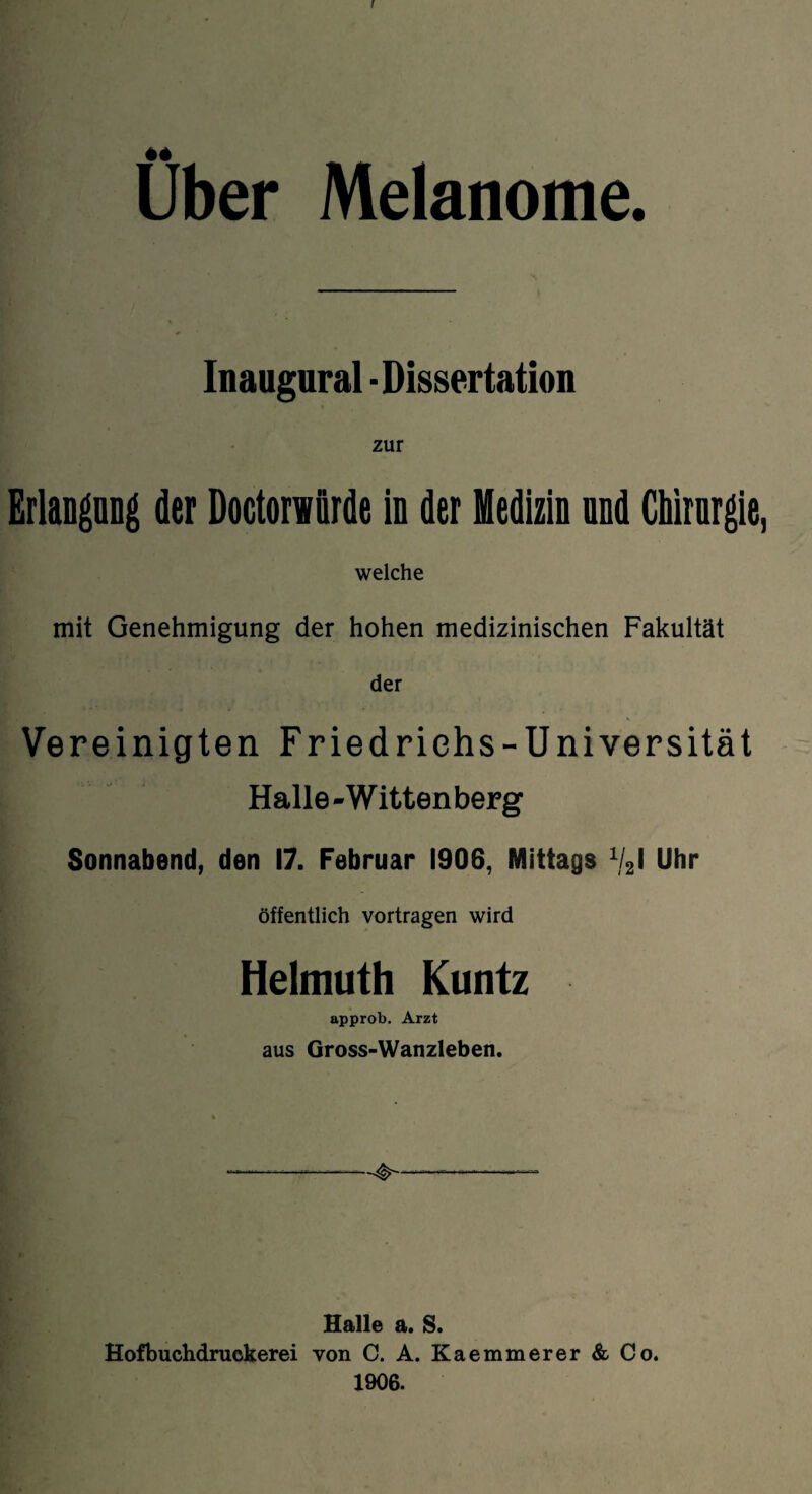 I Über Melanome. Inaugural - Dissertation zur Erlangang der Doctorwürde in der Medizin nnd Chirurgie, welche mit Genehmigung der hohen medizinischen Fakultät der Vereinigten Friedrichs-Universität Halle-Wittenberg Sonnabend, den 17. Februar 1906, Mittags %l Uhr öffentlich vortragen wird Helmuth Kuntz approb. Arzt aus Gross-Wanzleben. Halle a. S. Hofbuchdruckerei von C. A. Kaemmerer & Co. 1906.