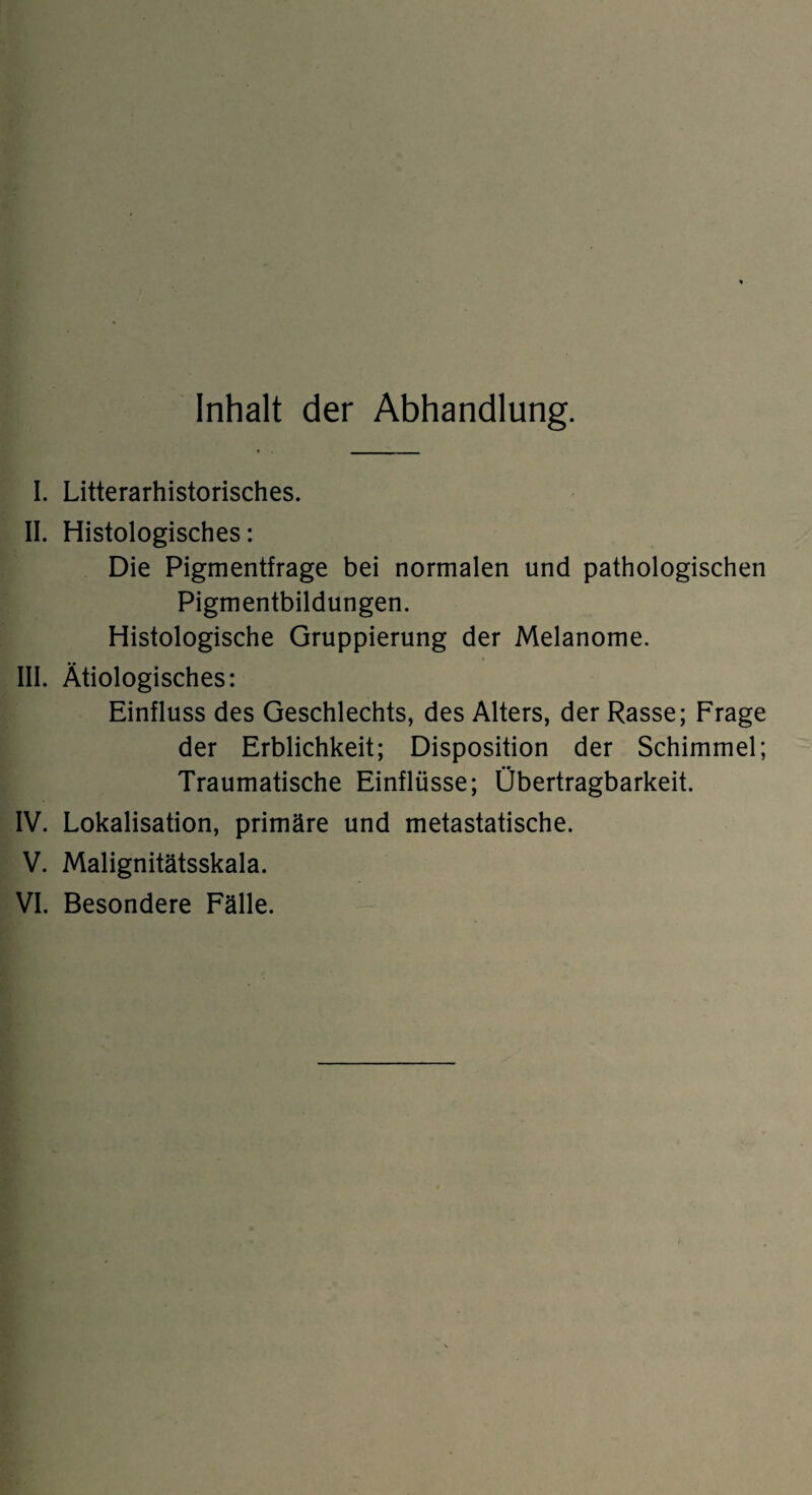 Inhalt der Abhandlung. I. Literarhistorisches. II. Histologisches: Die Pigmentfrage bei normalen und pathologischen Pigmentbildungen. Histologische Gruppierung der Melanome. III. Ätiologisches: Einfluss des Geschlechts, des Alters, der Rasse; Frage der Erblichkeit; Disposition der Schimmel; Traumatische Einflüsse; Übertragbarkeit. IV. Lokalisation, primäre und metastatische. V. Malignitätsskala. VI. Besondere Fälle.