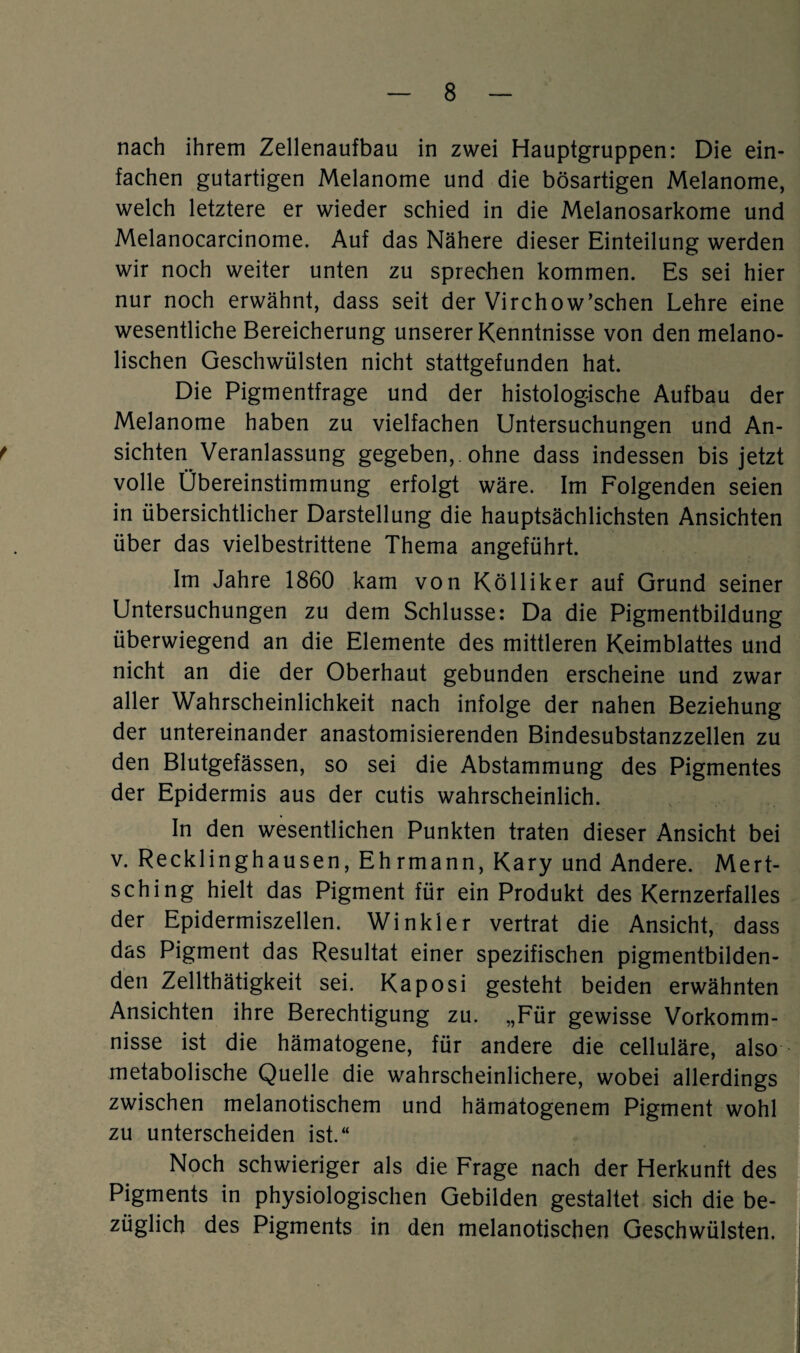 nach ihrem Zellenaufbau in zwei Hauptgruppen: Die ein¬ fachen gutartigen Melanome und die bösartigen Melanome, welch letztere er wieder schied in die Melanosarkome und Melanocarcinome. Auf das Nähere dieser Einteilung werden wir noch weiter unten zu sprechen kommen. Es sei hier nur noch erwähnt, dass seit der Virchow’schen Lehre eine wesentliche Bereicherung unserer Kenntnisse von den melano- lischen Geschwülsten nicht stattgefunden hat. Die Pigmentfrage und der histologische Aufbau der Melanome haben zu vielfachen Untersuchungen und An- t sichten Veranlassung gegeben,, ohne dass indessen bis jetzt volle Übereinstimmung erfolgt wäre. Im Folgenden seien in übersichtlicher Darstellung die hauptsächlichsten Ansichten über das vielbestrittene Thema angeführt. Im Jahre 1860 kam von Kölliker auf Grund seiner Untersuchungen zu dem Schlüsse: Da die Pigmentbildung überwiegend an die Elemente des mittleren Keimblattes und nicht an die der Oberhaut gebunden erscheine und zwar aller Wahrscheinlichkeit nach infolge der nahen Beziehung der untereinander anastomisierenden Bindesubstanzzellen zu den Blutgefässen, so sei die Abstammung des Pigmentes der Epidermis aus der cutis wahrscheinlich. In den wesentlichen Punkten traten dieser Ansicht bei v. Recklinghausen, Ehrmann, Kary und Andere. Mert- sching hielt das Pigment für ein Produkt des Kernzerfalles der Epidermiszellen. Winkler vertrat die Ansicht, dass das Pigment das Resultat einer spezifischen pigmentbilden¬ den Zellthätigkeit sei. Kaposi gesteht beiden erwähnten Ansichten ihre Berechtigung zu. „Für gewisse Vorkomm¬ nisse ist die hämatogene, für andere die celluläre, also metabolische Quelle die wahrscheinlichere, wobei allerdings zwischen melanotischem und hämatogenem Pigment wohl zu unterscheiden ist.“ Noch schwieriger als die Frage nach der Herkunft des Pigments in physiologischen Gebilden gestaltet sich die be¬ züglich des Pigments in den melanotischen Geschwülsten.