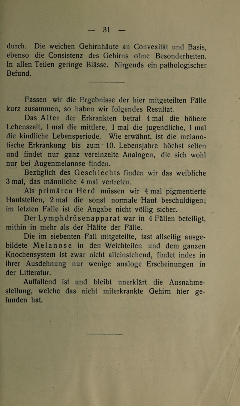 durch. Die weichen Gehirnhäute an Convexität und Basis, ebenso die Consistenz des Gehirns ohne Besonderheiten. In allen Teilen geringe Blässe. Nirgends ein pathologischer Befund. Fassen wir die Ergebnisse der hier mitgeteilten Fälle kurz zusammen, so haben wir folgendes Resultat. Das Alter der Erkrankten betraf 4 mal die höhere Lebenszeit, 1 mal die mittlere, 1 mal die jugendliche, 1 mal die kindliche Lebensperiode. Wie erwähnt, ist die melano- tische Erkrankung bis zum* 10. Lebensjahre höchst selten und findet nur ganz vereinzelte Analogen, die sich wohl nur bei Augenmelanose finden. Bezüglich des Geschlechts finden wir das weibliche 3 mal, das männliche 4 mal vertreten. Als primären Herd müssen wir 4 mal pigmentierte Hautstellen, 2 mal die sonst normale Haut beschuldigen; im letzten Falle ist die Angabe nicht völlig sicher. Der Lymphdrüsenapparat war in 4 Fällen beteiligt, mithin in mehr als der Hälfte der Fälle. Die im siebenten Fall mitgeteilte, fast allseitig ausge¬ bildete Melanose in den Weichteilen und dem ganzen Knochensystem ist zwar nicht alleinstehend, findet indes in ihrer Ausdehnung nur wenige analoge Erscheinungen in der Litteratur. Auffallend ist und bleibt unerklärt die Ausnahme¬ stellung, welche das nicht miterkrankte Gehirn hier ge¬ funden hat. i