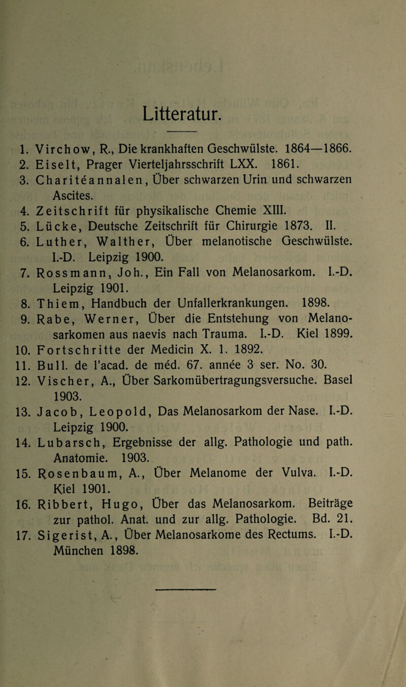 Litteratur. 1. Virch ow, R., Die krankhaften Geschwülste. 1864—1866. 2. Eiselt, Prager Vierteljahrsschrift LXX. 1861. 3. Chariteannalen, Über schwarzen Urin und schwarzen Ascites. 4. Zeitschrift für physikalische Chemie XIII. 5. Lücke, Deutsche Zeitschrift für Chirurgie 1873. II. 6. Luther, Walther, Über melanotische Geschwülste. I.-D. Leipzig 1900. 7. Ross mann, Joh., Ein Fall von Melanosarkom. I.-D. Leipzig 1901. 8. Thiem, Handbuch der Unfallerkrankungen. 1898. 9. Rabe, Werner, Über die Entstehung von Melano- sarkomen aus naevis nach Trauma. I.-D. Kiel 1899. 10. Fortschritte der Medicin X. 1. 1892. 11. Bull, de l’acad. de med. 67. annee 3 ser. No. 30. 12. Vischer, A., Über Sarkomübertragungsversuche. Basel 1903. 13. Jacob, Leopold, Das Melanosarkom der Nase. I.-D. Leipzig 1900. 14. Lubarsch, Ergebnisse der allg. Pathologie und path. Anatomie. 1903. 15. Rosen bäum, A., Über Melanome der Vulva. I.-D. Kiel 1901. 16. Ribbert, Hugo, Über das Melanosarkom. Beiträge zur pathol. Anat. und zur allg. Pathologie. Bd. 21. 17. Sigerist, A., Über Melanosarkome des Rectums. I.-D. München 1898.