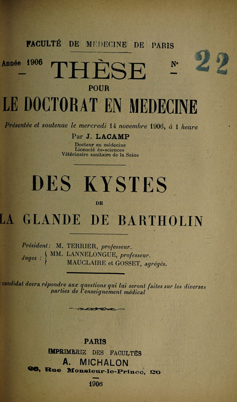 FACULTÉ DE MEDECINE DE PARIS Année 1906 p B| POUR LE DOCTORAT EN MEDECINE Présentée et soutenue le mercredi 14 novembre 1906, à 1 heure Par J. LACAMP Docteur en médecine Licencié ès-sciences Vétérinaire sanitaire de la Seine DES KYSTES \ DE LA GLANDE DE BARTHOLIN Président : M. TERRIER, professeur. juges • \ LANNELONGUE, professeur. \ MAUGLAIRE et GOSSET, agrégés. candidat devra répondre aux auestions qui lui seront faites sur les diverses parties de P enseignement médical PARIS IMPRIMERIE DES FACULTES A. MICHALON ®®> Ru© Monsienr-Ie-Princc, SO 1906