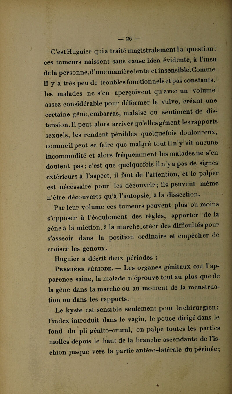 C’est Huguier quia traité magistralement la question: ces tumeurs naissent sans cause bien évidente, à 1 insu delà personne,d’une manière lente et insensible.Comme il y a très peu de troubles fonctionnels et pas constants, les malades ne s’en aperçoivent qu’avec un volume assez considérable pour déformer la vulve, créant une certaine gêne, embarras, malaise ou sentiment de dis- tension.il peut alors arriver quelles gênent lesrapports sexuels, les rendent pénibles quelquefois douloureux, commeilpeut se faire que malgré toutiln’y ait aucune incommodité et alors fréquemment les malades ne s en doutent pas ; c’est que quelquefois il n’y a pas de signes extérieurs à l’aspect, il faut de 1 attention, et le palper est nécessaire pour les découvrir ; ils peuvent même n’ètre découverts qu’à l’autopsie, à la dissection. Par leur volume ces tumeurs peuvent plus ou moins s’opposer à l’écoulement des règles, apporter de la gêne à la miction, à la marche, créer des difficultés pour s’asseoir dans la position ordinaire et empêcher de croiser les genoux. Huguier a décrit deux périodes : Première période.— Les organes génitaux ont 1 ap parence saine, la malade n’éprouve tout au plus que de la gêne dans la marche ou au moment de la menstrua¬ tion ou dans les rapports. Le kyste est sensible seulement pour le chirurgien : l’index introduit dans le vagin, le pouce dirigé dans le fond du pli génito-crural, on palpe toutes les parties molles depuis le haut de la branche ascendante de l'is¬ chion jusque vers la partie antéro-latérale du périnée;