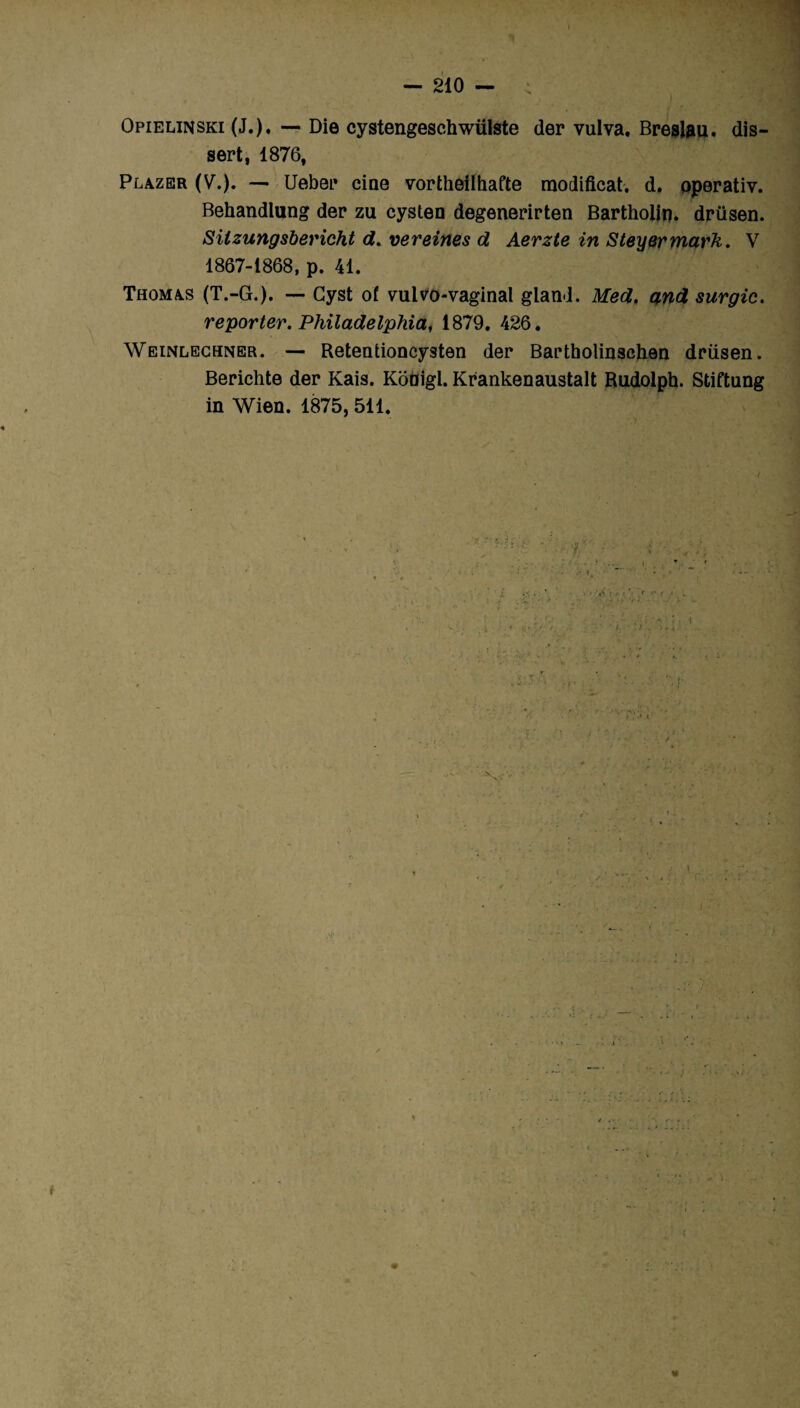 Opielinski (J.). — Die cystengeschwülste der vulva. Breslau. dis¬ sert, 1876, Plazer (V.). — Ueber cine vortheiihafte modificat. d. pperativ. Behandlung der zu cysten degenerirten Bartholin. drüsen. Sitzungsbericht d. vereines d Aerzte in Steyermarh. V 1867-1868, p. 41. Thomas (T.-G.). — Gyst of vuivo-vaginal gland. Med, and surgic. reporter. Philadelphia, 1879. 426. Weinlechner. — Retentioncysten der Bartholinschen drüsen. Berichte der Kais. Kodigl. Krankenaustalt Rudolph. Stiftung in Wien. 1875, 511.