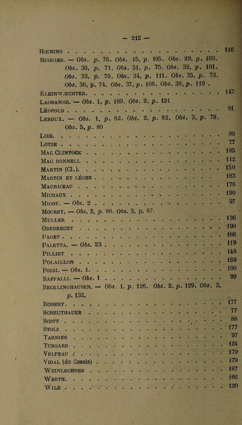 Hœning. Huguier. — 065. p. 76. Obs. 15, p. 105. Obs. 29, p, 103. 065. 30, p. 71. Obs. 31, p. 75. Obs. 32, p. 101. Obs. 33, p. 70. Obs. 34, p. 111. Obs. 35, p. 73. 065. 36, p. 74. 065. 37, p. 108. Obs. 38, p. 110 . .. Lagrange. — Obs. 1, p. 169. Obs. 2. p. 121 Léopold . ...... . Leroux. — Obs. 1, p. 82. Obs. 2, p. 82. Obs. 3, p. 79. Obs. 5, p. 80 .. Lotze . Mac Glintock. Mac DONNELL .... Martin (Cl.). . . * ». Martin et léger ... Mauriceau.». Michaux.».. Migot. — Obs. 2.. 116 147 91 80 77 185 112 150 183 176 190 97 Mourey. — 065. 2, p. 86. Obs. 3, p. 87. Muller.. . • Odebrecht...v • Paget.... Paletta. — Obs. 23. PlLLIET .. POLAILLON. Pozzi. — Obs. 1.. . . . Raffalli. — Obs. 1.. Recklinghausen. — Obs. 1. p. 126. Obs. 2, p. 129. Obs. 3, p. 132. Robert.....r SCHEUTHAUER .» Scott.. • • Stolz... Tarnier.. . .. « • ; ' Turgard . ’ ' . .4.1 Velpeau l . Vidal (de Cassis).‘ • • • i * . ... : ‘ WEINLECHNER. Werth... WlLE . . . .'* 136 190 186 119 146 189 100 99 177 77 88 177 97 124 179 179 187 166 120