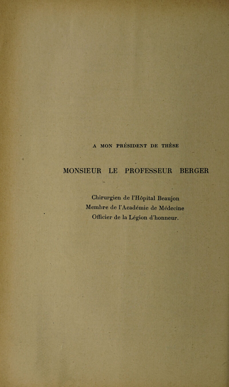 A MON PRÉSIDENT DE THÈSE MONSIEUR LE PROFESSEUR RERGER Chirurgien de l’Hôpital Beaujon Membre de l’Académie de Médecine Officier de la Légion d’honneur.