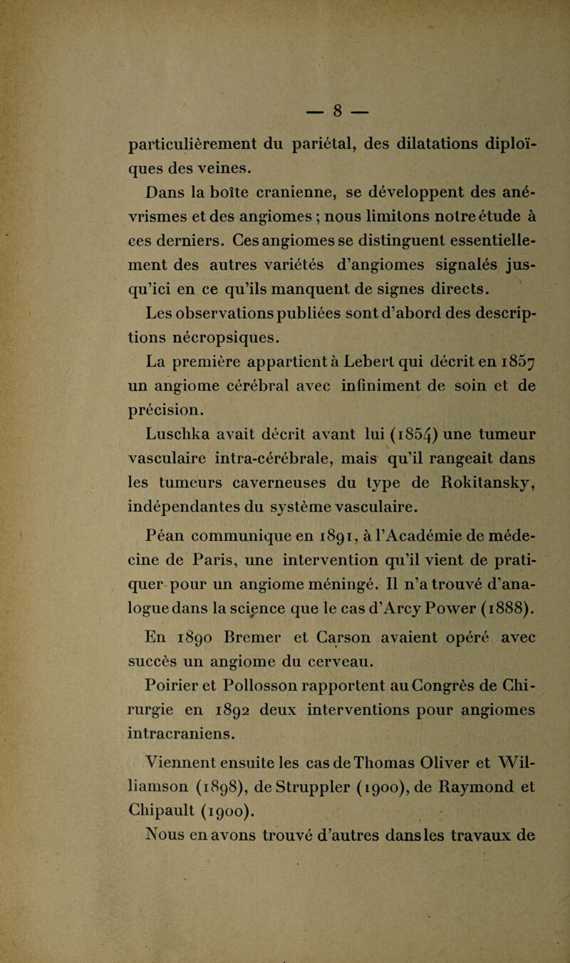 particulièrement du pariétal, des dilatations diploï- ques des veines. Dans la boîte crânienne, se développent des ané¬ vrismes et des angiomes ; nous limitons notre étude à ces derniers. Ces angiomes se distinguent essentielle¬ ment des autres variétés d’angiomes signalés jus¬ qu’ici en ce qu’ils manquent de signes directs. Les observations publiées sont d’abord des descrip¬ tions nécropsiques. La première appartient à Lebert qui décrit en 185^ un angiome cérébral avec infiniment de soin et de précision. Luschka avait décrit avant lui (i854) une tumeur vasculaire intra-cérébrale, mais qu’il rangeait dans les tumeurs caverneuses du type de Rokitansky, indépendantes du système vasculaire. Péan communique en 1891, à l’Académie de méde¬ cine de Paris, une intervention qu’il vient de prati¬ quer pour un angiome méningé. Il n’a trouvé d’ana¬ logue dans la science que le cas d’Arcy Power (1888). En 1890 Bremer et Garson avaient opéré avec succès un angiome du cerveau. Poirier et Pollosson rapportent au Congrès de Chi¬ rurgie en 1892 deux interventions pour angiomes intracrâniens. Viennent ensuite les cas de Thomas Oliver et Wil¬ liamson (1898), deStruppler (1900), de Raymond et Chipault (1900). Nous en avons trouvé d’autres dans les travaux de