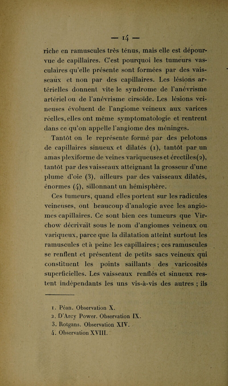 riche en ramuscules très ténus, mais elle est dépour¬ vue de capillaires. C’est pourquoi les tumeurs vas¬ culaires qu’elle présente sont formées par des vais¬ seaux et non par des capillaires. Les lésions ar- térielles donnent vite le syndrome de l’anévrisme artériel ou de l’anévrisme cirsoïde. Les lésions vei¬ neuses évoluent de l’angiome veineux aux varices réelles, elles ont même symptomatologie et rentrent • - * . I v ■ . • , dans ce qu’on appelle l'angiome des méninges. Tantôt on le représente formé par des pelotons de capillaires sinueux et dilatés (i), tantôt par un * • ~ f ■■ • j • amas plexiforme de veines variqueuses et érectiles(2), tantôt par des vaisseaux atteignant la grosseur d’une plume d’oie (3), ailleurs par des vaisseaux dilatés, énormes (4), sillonnant un hémisphère. Ces tumeurs, quand elles portent sur les radicules • • v 1 A *• * - ’*• j veineuses, ont beaucoup d’analogie avec les angio- r , - mes capillaires. Ce sont bien ces tumeurs que Vir¬ chow décrivait sous le nom d’angiomes veineux ou variqueux, parce que la dilatation atteint surtout les ramuscules et à peine les capillaires ; ces ramuscules ■ » ft i ■ tt se renflent et présentent de petits sacs veineux qui . . » . » * 'Voiv«,r » constituent les points saillants des varicosités superficielles. Les vaisseaux renflés et sinueux res¬ tent indépendants les uns vis-à-vis des autres ; ils 1. Péan. Observation X. 2. D’Arcy Power. Observation IX. 3. Rotgans. Observation XIV. 4. Observation XVIII.