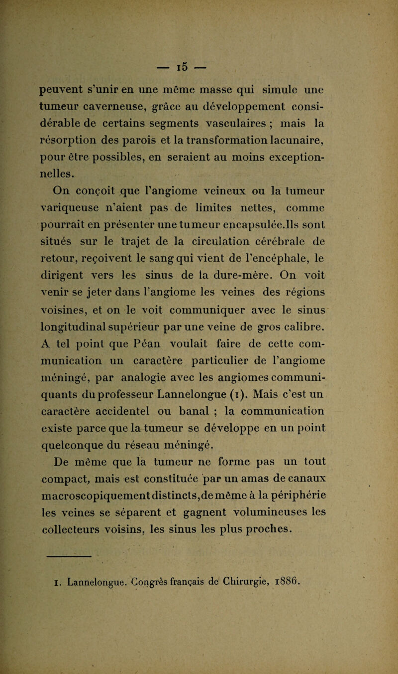 peuvent s’unir en une même masse qui simule une tumeur caverneuse, grâce au développement consi¬ dérable de certains segments vasculaires ; mais la résorption des parois et la transformation lacunaire, pour être possibles, en seraient au moins exception¬ nelles. On conçoit que l’angiome veineux ou la tumeur variqueuse n’aient pas de limites nettes, comme pourrait en présenter une tumeur encapsulée.Ils sont situés sur le trajet de la circulation cérébrale de retour, reçoivent le sang qui vient de l’encéphale, le dirigent vers les sinus de la dure-mère. On voit venir se jeter dans l'angiome les veines des régions voisines, et on le voit communiquer avec le sinus longitudinal supérieur par une veine de gros calibre. A tel point que Péan voulait faire de cette com¬ munication un caractère particulier de l’angiome méningé, par analogie avec les angiomes communi¬ quants duprofesseur Lannelongue (i). Mais c’est un caractère accidentel ou banal ; la communication existe parce que la tumeur se développe en un point quelconque du réseau méningé. De même que la tumeur ne forme pas un tout compact, mais est constituée par un amas de canaux macroscopiquement distincts,de même à la périphérie les veines se séparent et gagnent volumineuses les collecteurs voisins, les sinus les plus proches. I. Lannelongue. Congrès français de Chirurgie, 1886.