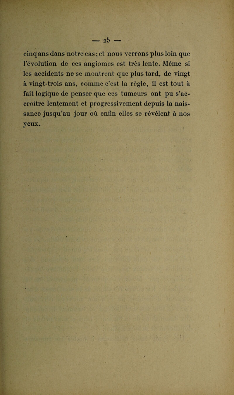 cinq ans dans notre cas ; et nous verrons plus loin que l’évolution de ces angiomes est très lente. Même si les accidents ne se montrent que plus tard, de vingt à vingt-trois ans, comme c’est la règle, il est tout à fait logique de penser que ces tumeurs ont pu s’ac¬ croître lentement et progressivement depuis la nais¬ sance jusqu’au jour où enfin elles se révèlent à nos yeux. r