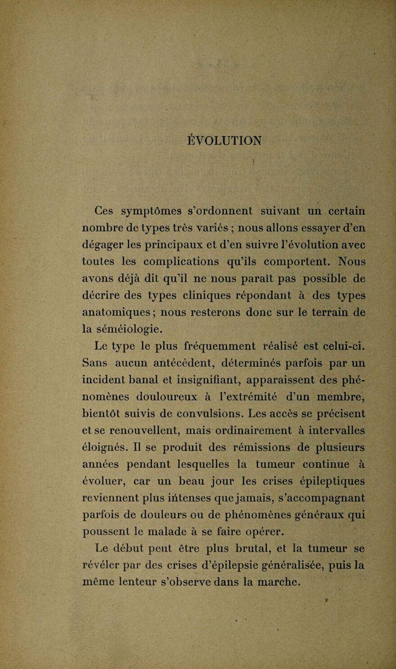 ÉVOLUTION Ces symptômes s’ordonnent suivant un certain nombre de types très variés ; nous allons essayer d’en dégager les principaux et d’en suivre l’évolution avec toutes les complications qu’ils comportent. Nous avons déjà dit qu’il ne nous paraît pas possible de décrire des types cliniques répondant à des types anatomiques ; nous resterons donc sur le terrain de la séméiologie. Le type le plus fréquemment réalisé est celui-ci. Sans aucun antécédent, déterminés parfois par un incident banal et insignifiant, apparaissent des phé¬ nomènes douloureux à l’extrémité d’un membre, bientôt suivis de convulsions. Les accès se précisent et se renouvellent, mais ordinairement à intervalles éloignés. Il se produit des rémissions de plusieurs années pendant lesquelles la tumeur continue à évoluer, car un beau jour les crises épileptiques reviennent plus iiitenses que jamais, s’accompagnant parfois de douleurs ou de phénomènes généraux qui poussent le malade à se faire opérer. Le début peut être plus brutal, et la tumeur se révéler par des crises d’épilepsie généralisée, puis la même lenteur s’observe dans la marche.