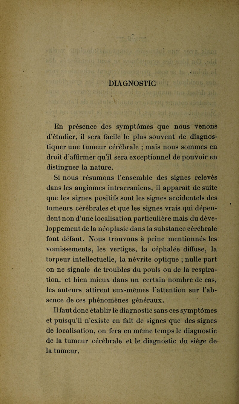 DIAGNOSTIC En présence des symptômes que nous venons d’étudier, il sera facile le plus souvent de diagnos¬ tiquer une tumeur cérébrale ; mais nous sommes en droit d’affirmer qu’il sera exceptionnel de pouvoir en distinguer la nature. Si nous résumons l’ensemble des signes relevés dans les angiomes intracrâniens, il apparaît de suite que les signes positifs sont les signes accidentels des tumeurs cérébrales et que les signes vrais qui dépen¬ dent non d’une localisation particulière mais du déve¬ loppement delà néoplasie dans la substance cérébrale font défaut. Nous trouvons à peine mentionnés les vomissements, les vertiges, la céphalée diffuse, la torpeur intellectuelle, la névrite optique ; nulle part on ne signale de troubles du pouls ou de la respira¬ tion, et bien mieux dans un certain nombre de cas, les auteurs attirent eux-mêmes l’attention sur l’ab¬ sence de ces phénomènes généraux. Il faut donc établir le diagnostic sans ces symptômes et puisqu’il n’existe en fait de signes que des signes de localisation, on fera en même temps le diagnostic de la tumeur cérébrale et le diagnostic du siège de la tumeur.