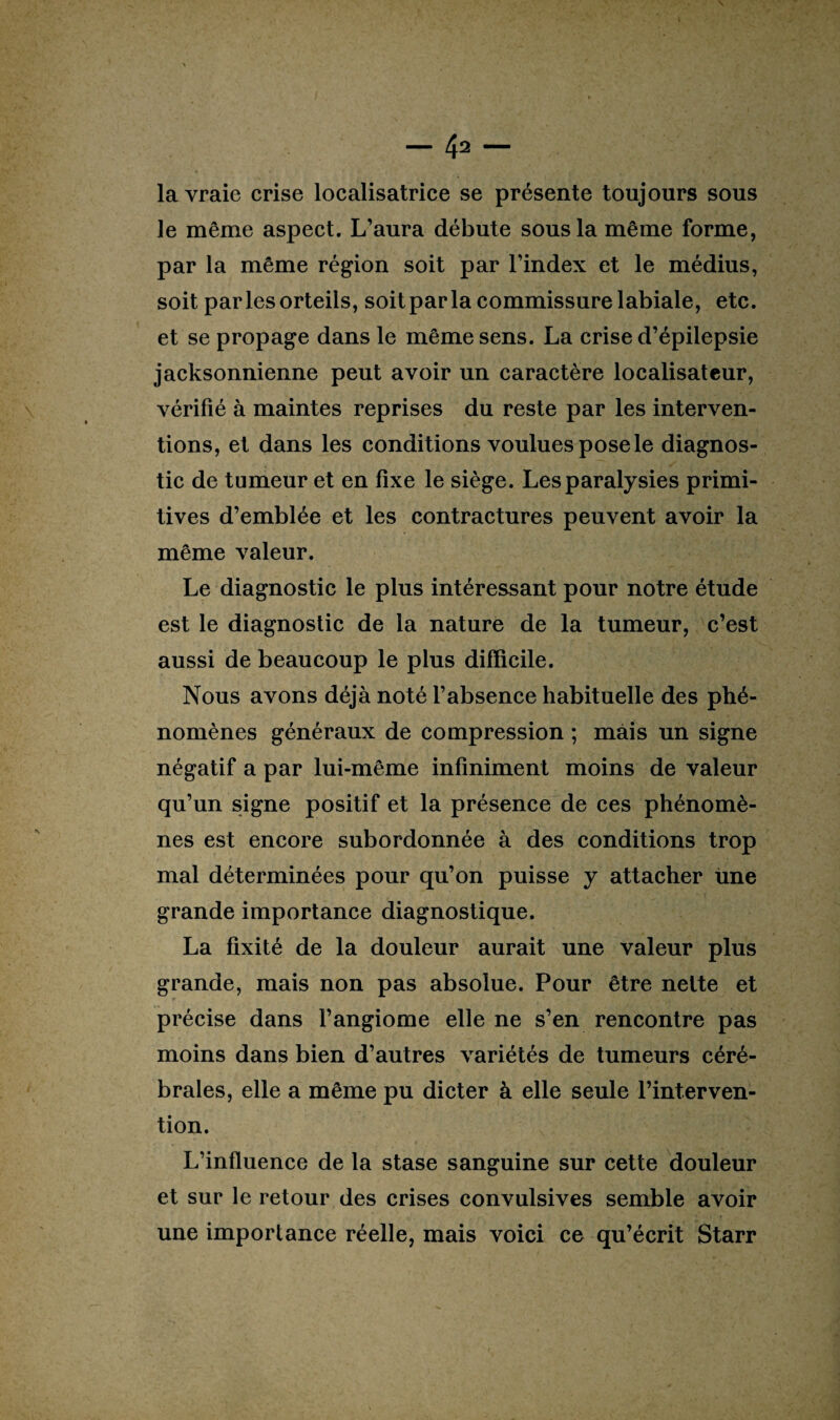 la vraie crise localisatrice se présente toujours sous le même aspect. L’aura débute sous la même forme, par la même région soit par l’index et le médius, soit parles orteils, soit par la commissure labiale, etc. et se propage dans le même sens. La crise d’épilepsie jacksonnienne peut avoir un caractère localisateur, vérifié à maintes reprises du reste par les interven¬ tions, et dans les conditions voulues pose le diagnos¬ tic de tumeur et en fixe le siège. Les paralysies primi¬ tives d’emblée et les contractures peuvent avoir la même valeur. Le diagnostic le plus intéressant pour notre étude est le diagnostic de la nature de la tumeur, c’est aussi de beaucoup le plus difficile. Nous avons déjà noté l’absence habituelle des phé¬ nomènes généraux de compression ; mais un signe négatif a par lui-même infiniment moins de valeur qu’un signe positif et la présence de ces phénomè¬ nes est encore subordonnée à des conditions trop mal déterminées pour qu’on puisse y attacher ùne grande importance diagnostique. La fixité de la douleur aurait une valeur plus grande, mais non pas absolue. Pour être nette et précise dans l’angiome elle ne s’en rencontre pas moins dans bien d’autres variétés de tumeurs céré¬ brales, elle a même pu dicter à elle seule l’interven¬ tion. L’influence de la stase sanguine sur cette douleur et sur le retour des crises convulsives semble avoir une importance réelle, mais voici ce qu’écrit Starr