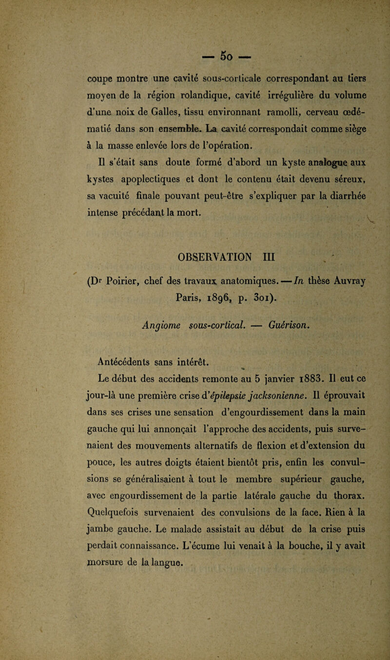 coupe montre une cavité sous-corticale correspondant au tiers moyen de la région rolandique, cavité irrégulière du volume d’une noix de Galles, tissu environnant ramolli, cerveau œdé¬ matié dans son ensemble. La cavité correspondait comme siège à la masse enlevée lors de l’opération. Il s’était sans doute formé d’abord un kyste analogue aux kystes apoplectiques et dont le contenu était devenu séreux, sa vacuité finale pouvant peut-être s’expliquer par la diarrhée intense précédant la mort. OBSERVATION III (Dr Poirier, chef des travaux anatomiques. — In thèse Auvray Paris, 1896, p. 3oi). Angiome sous-cortical. — Guérison. Antécédents sans intérêt. 1» Le début des accidents remonte au 5 janvier i883. Il eut ce jour-là une première crise d'épilepsie jacksonienne. Il éprouvait dans ses crises une sensation d’engourdissement dans la main gauche qui lui annonçait l’approche des accidents, puis surve¬ naient des mouvements alternatifs de flexion et d’extension du pouce, les autres doigts étaient bientôt pris, enfin les convul¬ sions se généralisaient à tout le membre supérieur gauche, avec engourdissement de la partie latérale gauche du thorax. Quelquefois survenaient des convulsions de la face. Rien à la jambe gauche. Le malade assistait au début de la crise puis perdait connaissance. L’écume lui venait à la bouche, il y avait morsure de la langue.