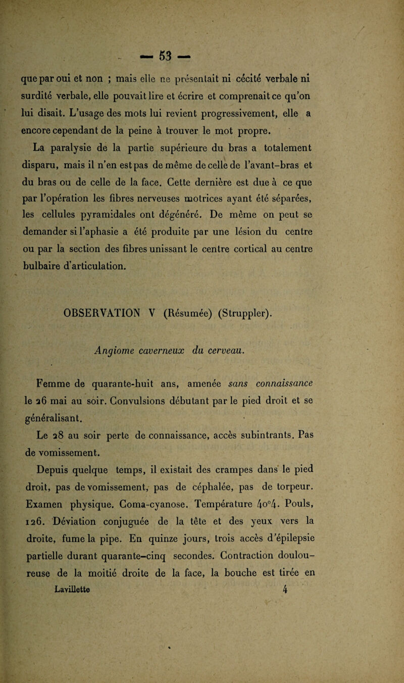 que par oui et non ; mais elle ne présentait ni cécité verbale ni surdité verbale, elle pouvait lire et écrire et comprenait ce qu’on lui disait. L’usage des mots lui revient progressivement, elle a encore cependant de la peine à trouver le mot propre. La paralysie de la partie supérieure du bras a totalement disparu, mais il n’en estpas de même de celle de l’avant-bras et du bras ou de celle de la face. Cette dernière est due à ce que par l’opération les fibres nerveuses motrices ayant été séparées, les cellules pyramidales ont dégénéré. De même on peut se demander si l’aphasie a été produite par une lésion du centre ou par la section des fibres unissant le centre cortical au centre bulbaire d’articulation. OBSERVATION V (Résumée) (Struppler). Angiome caverneux du cerveau. Femme de quarante-huit ans, amenée sans connaissance le 26 mai au soir. Convulsions débutant par le pied droit et se généralisant. Le 28 au soir perte de connaissance, accès subintrants. Pas de vomissement. Depuis quelque temps, il existait des crampes dans le pied droit, pas de vomissement, pas de céphalée, pas de torpeur. Examen physique. Coma-cyanose. Température 4o°4- Pouls, 126. Déviation conjuguée de la tête et des yeux vers la droite, fume la pipe. En quinze jours, trois accès d’épilepsie partielle durant quarante-cinq secondes. Contraction doulou¬ reuse de la moitié droite de la face, la bouche est tirée en Lavillett© 4 %