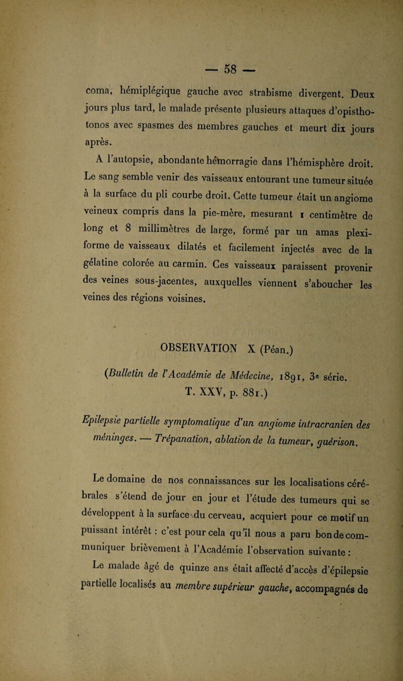 coma, hémiplégique gauche avec strabisme divergent. Deux jours plus tard, le malade présente plusieurs attaques d’opistho- tonos avec spasmes des membres gauches et meurt dix jours après. À 1 autopsie, abondante hetoiorragie dans l’hémisphère droit. Le sang semble venir des vaisseaux entourant une tumeur située à la surface du pli courbe droit. Cette tumeur était un angiome veineux compris dans la pie-mère, mesurant i centimètre de long et 8 millimètres de large, formé par un amas plexi- forme de vaisseaux dilatés et facilement injectés avec de la gélatine colorée au carmin. Ces vaisseaux paraissent provenir des veines sous-jacentes, auxquelles viennent s’aboucher les veines des régions voisines, I ’ y ' r f X OBSERVATION X (Péan.) (Bulletin de VAcadémie de Médecine, 1891, 3* série. T. XXV, p. 881.) Epdepsie partielle symptomatique d'un angiome intracrânien des méninges. Trépanation, ablation de la tumeur, guérison. Le domaine de nos connaissances sur les localisations céré¬ brales s'étend de jour en jour et l’étude des tumeurs qui se développent à la surface du cerveau, acquiert pour ce motif un puissant intérêt : c’est pour cela qu’il nous a paru bonde com¬ muniquer brièvement à l’Académie l’observation suivante : Le malade âgé de quinze ans était affecté d’accès d’épilepsie partielle localisés au membre supérieur gauche, accompagnés de