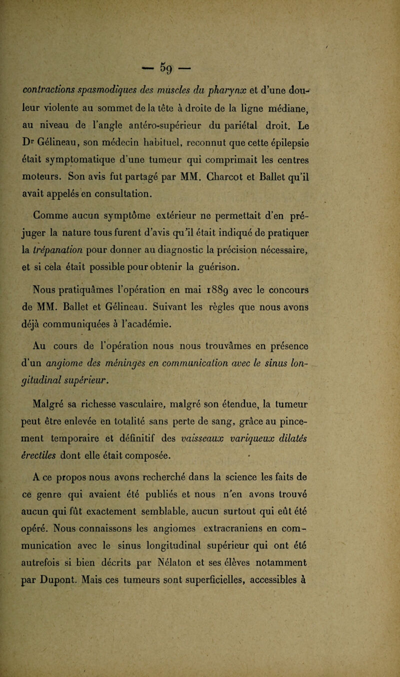 contractions spasmodiques des muscles du pharynx et d’une dou¬ leur violente au sommet de la tête à droite de la ligne médiane, au niveau de l’angle antéro-supérieur du pariétal droit. Le Dr Gélineau, son médecin habituel, reconnut que cette épilepsie était symptomatique d’une tumeur qui comprimait les centres moteurs. Son avis fut partagé par MM. Charcot et Ballet qu’il avait appelés en consultation. Comme aucun symptôme extérieur ne permettait d’en pré¬ juger la nature tous furent d’avis qu’il était indiqué de pratiquer K' k , Jî r] , 4 la trépanation pour donner au diagnostic la précision nécessaire, et si cela était possible pour obtenir la guérison. Nous pratiquâmes l’opération en mai 1889 avec le concours de MM. Ballet et Gélineau. Suivant les règles que nous avons déjà communiquées à l’académie. Au cours de l’opération nous nous trouvâmes en présence d’un angiome des méningés en communication avec le sinus lon¬ gitudinal supérieur. Malgré sa richesse vasculaire, malgré son étendue, la tumeur peut être enlevée en totalité sans perte de sang, grâce au pince¬ ment temporaire et définitif des vaisseaux variqueux dilatés érectiles dont elle était composée. A ce propos nous avons recherché dans la science les faits de ce genre qui avaient été publiés et nous n’en avons trouvé aucun qui fût exactement semblable, aucun surtout qui eût été opéré. Nous connaissons les angiomes extracraniens en com¬ munication avec le sinus longitudinal supérieur qui ont été autrefois si bien décrits par Nélaton et ses élèves notamment par Dupont. Mais ces tumeurs sont superficielles, accessibles à