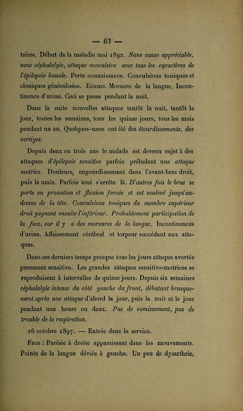 taires. Début delà maladie mai 1892. Sans cause appréciable, sans céphalalgie, attaque convulsive avec tous les caractères de ïépilepsie banale. Perte connaissance. Convulsions toniques et cloniques généralisées. Ecume. Morsure de la langue. Incon¬ tinence d’urine. Ceci se passe pendant la nuit. Dans la suite nouvelles attaques tantôt la nuit, tantôt le jour, toutes les semaines, tous les quinze jours, tous les mois pendant un an. Quelques-unes ont été des étourdissements, des vertiges. Depuis deux ou trois ans le malade est devenu sujet à des attaques d'épilepsie sensitive parfois préludant une attaque motrice. Douleurs, engourdissement dans l’avant-bras droit, puis la main. Parfois tout s’arrête là. D'autres fois le bras se porte en pronation et flexion forcée et est soulevé jusqu au- dessus de la tête. Convulsions toniques du membre supérieur droit gagnant ensuite F inférieur. Probablement participation de la face, car il y a des morsures de la langue. Incontinences d’urine. Affaissement cérébral et torpeur succédant aux atta¬ ques. Dans ces derniers temps presque tous les jours attaque avortée purement sensitive. Les grandes attaques sensitivo-motrices se reproduisent à intervalles de quinze jours. Depuis six semaines céphalalgie intense du côté gauche du front, débutant brusque¬ ment après une attaque d’abord le jour, puis la nuit et le jour pendant une heure ou deux. Pas de vomissement, pas de trouble de la respiration. 26 octobre 1897. — Entrée dans le service. Face : Parésie à droite apparaissant dans les mouvements. Pointe de la langue déviée à gauche. Un peu de dysarthrie,