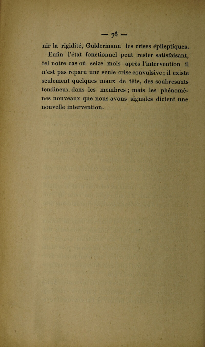 - ?6 - nir la rigidité, Guldermann les crises épileptiques. Enfin l’état fonctionnel peut rester satisfaisant, tel notre cas où seize mois après l’intervention il n’est pas reparu une seule crise convulsive ; il existe seulement quelques maux de tête, des soubresauts tendineux dans les membres ; mais les phénomè¬ nes nouveaux que nous avons signalés dictent une nouvelle intervention. > r