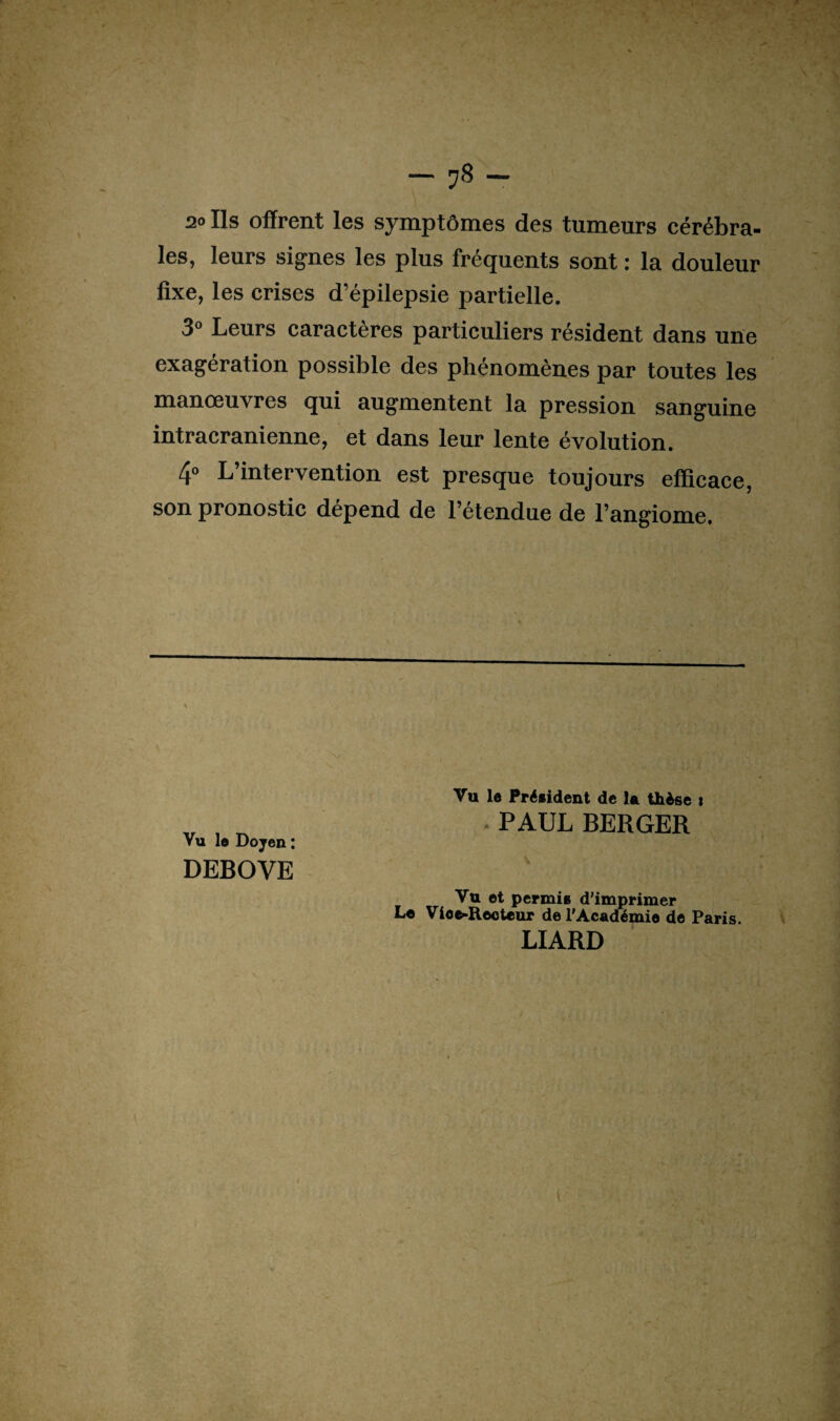 2o Ils offrent les symptômes des tumeurs cérébra¬ les, leurs signes les plus frequents sont : la douleur fixe, les crises d’épilepsie partielle. 3° Leurs caractères particuliers résident dans une exagération possible des phénomènes par toutes les manœuvres qui augmentent la pression sanguine intracrânienne, et dans leur lente évolution. 4° L’intervention est presque toujours efficace, son pronostic dépend de l’étendue de l’angiome. Vu le Doyen : DEBOVE Vu 1« Président de la thèse i PAUL BERGER Vu et permis d’imprimer Le Vioe-Eeoteur de l'Académie de Paris. LIARD