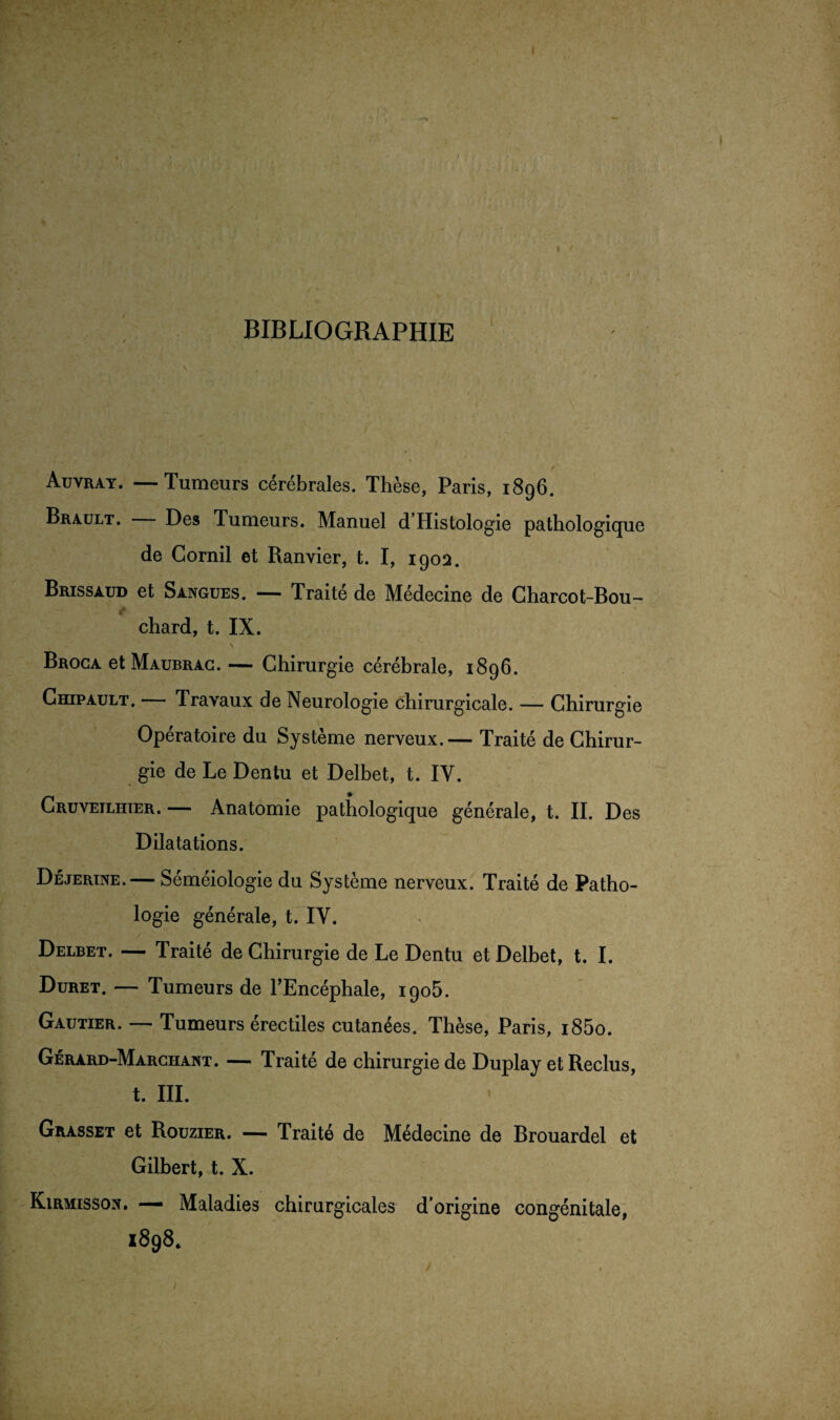 • / BIBLIOGRAPHIE Auvray. —Tumeurs cérébrales. Thèse, Paris, 1896. Brault. Des Tumeurs. Manuel d’Histologie pathologique de Gornil et Ranvier, t. I, 1902. Brissaud et Sangues. — Traité de Médecine de Charcot-Bou¬ chard, t. IX. \ Broca et Maubrag. — Chirurgie cérébrale, 1896. Chipault. — Travaux de Neurologie chirurgicale. — Chirurgie Opératoire du Système nerveux.— Traité de Chirur¬ gie de Le Dentu et Delbet, t. IV. Cruvejlhier. — Anatomie pathologique générale, t. II. Des Dilatations. Déjerine.— Séméiologie du Système nerveux. Traité de Patho¬ logie générale, t. IV. Delbet. — Traité de Chirurgie de Le Dentu et Delbet, t. I. Duret. — Tumeurs de l’Encéphale, 1905. Gautier. — Tumeurs érectiles cutanées. Thèse, Paris, i85o. Gérard-Marchant. — Traité de chirurgie de Duplay et Reclus, t. III. Grasset et Rouzier. — Traité de Médecine de Brouardel et Gilbert, t. X. Kirmissox. — Maladies chirurgicales d'origine congénitale, 1898* /