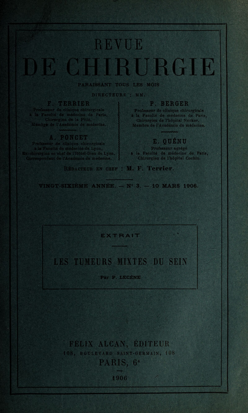 : -iïïî ', t.»vV ■ù-^\ t' '-%'' i V r > 5 ». £» ' ' /■'••; ‘ 1 •* ' ■;■%• ! REVUE F. TERRIER Professeur de clinique chirurgicale à la Faculté de médecine de Paris, Chirurgien de la Pitié, Membj;* de l’Académie de médecine. A. PONCET Professeur de clinique chirurgicale à la Faculté de médecine de Lyon, Ex-chirurgien en ohef de l’Hôtel-Dieu de Lyon, Correspondant de l’Académie de médecine. PARAISSANT TOUS LES MOIS DIRECTEURS : MM. P. BERGER Professeur de clinique chirurgicale à la Faculté de médecine de Paris, Chirurgien de l’hôpital Necker, Membre de l’Académie de médecine. E. QÜÉNÜ ■ ' , l Professeur agrégé à la Faculté de médecine de Paris, Chirurgien de l’hôpital Cochin. Rédacteur en chef : M. F. Terrier. VINGT-SIXIÈME ANNÉE. — N° 3. — 10 MARS 1906. EXTRAIT LES TUMEURS MIXTES DU SEIN Par P. LECÈNE mm FÉLIX ALCAN, ÉDITEUR 108, BOULEVARD SAINT-GERMAIN, 108 PARIS, 6e 1906
