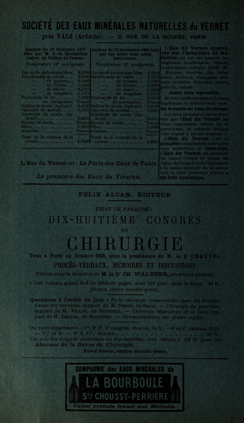 SOCIETE DES EAUX MINERALES NATURELLES du VERNET prés VALS (Ardèche). — 2, rue de la bourse, paris Analyse du 45 décembre 1872 faite par M. 0. de Montgollier (Labor. du Collège de France). Température 42° centigrades. Gaz acide carbonique libre. Bicarbonate de soude...... — de potasse... — de lithine.... — de chaux .... — de magnésie. Protoxyde de fer.... — de manganèse. Sulfate de soude {hydraté). Chlorure de sodium.. Arséniate de soude (hy¬ draté). .. Borate de soude. Silice .. .. Alumine... Total de la richesse de la source.. — 2,5S00 0,9993 0,1083 0,0040 0,3184 0,1573 0,0089 Traces 0,0136 0,0097 0,0016 Traces 0,0555 Traces 4,9566 Analyse du 12 novembre 1904 faite par nos soins dans notre laboratoire. Température 12° centigrades. Gaz acide carbonique libre. Bicarbonate de soude... — de potasse... — de lithine.... — de chaux. — de magnésie. Protoxyde de fer. — de manganèse.. Sulfate de soude {hydraté). Chlorure de sodium.;;_ Arséniate de soude {hy¬ draté) . Borate de soude. Silice..... im Alumine .... .. 2,9210 1,0553 0,1085 0.0099 0.3022 '0,1875 0,0164 Traces 0,0136 0,0106 0,0014 Traces 0,0560 Traces Total de la richesse de la source;. 4,6824 L’Eau du Vernet est : La Perle des Eaux de Table, La première des Eaux du Vivarais. L’Eau du Vernet, approu¬ vée par l’Académie de mè* decine, est une eau gazeuse, fer¬ rugineuse, bicarbonatée, lithinëe, magnésienne.; sodique, froide 12°. Estomac, intestins, foie, reins, vessie, gastrites, dyspepsies, ané¬ mies, arthrites, diarrhées, goutte, gravelle, calculs. c-oùt très agréable. Se boit indifféremment en boisson hygiénique ou ordinaire aux repas, Me trouble ni vins ni sirops. Les deux analyses ci-côntre prou¬ vent que l'Eau du Vernet est d’une composition stable. En la prescrivant, le médecin traitant n’est exposé à aucune surprise. L’Eau du Vernet n’est ni pompée(contrairement à certaines eaux minérales), ni décantée. L’Eau du Vernet est recueillie (en tenant compte de toutes les règles de l’asepsie et de l'antisepsie) à la sortie naturelle de la source dont le débit journalier, s’élève à 65 OOO bouteilles. ï ': ‘ ' FÉLIX ALCAN, ÉDITEUR VIENT DE PARAITRE : DIX-ÜUITIÈME CONGRÈS DE RGIE Tenu à Paris en Octobre 1905, sous la présidence de M. le Dr CHAUVEL PROCES-VERBAUX, MEMOIRES ET DISCUSSIONS • _ r . • . ... Publiés sous la direction de M. le Dr CH. WALTHER, secrétaire général. 1 fort volume grand in-8 de 1282-liv pages, avec 348 grav. dans le texte. 20 fr. {Franco contre mandat-poste). Questions à Pordre du jour : De la chirurgie conservatrice dans les trauma¬ tismes des membres, rapport de M. Nimier, de Paris. — Chirurgie du pancréas, rapport de M. Villar, de Bordeaux. — Chirurgie réparatrice de la face, rap¬ port de M. Depage, de Bruxelles. — Communications sur divers sujets. On vend séparément : 1er, 2° 3e, 5e congrès, chacun, 14 fr. — 4ft et 6°, chacun, 46 fr — 7e, 18 fr. — 8° à 17°, chacun.. ..20 fr. Ces prix des Congrès antérieurs au dix-huitième, sont réduits à 10 fr. pour les Abonnés de la Revue de Chirurgie. Envoi franco, contre mandat-poste. COMPAGNIE des EAUX MINÉRALES de LA BOURBOULE S- CHOUSSY-PERRIÈRE Caisse gratuite franco aux Médecins.