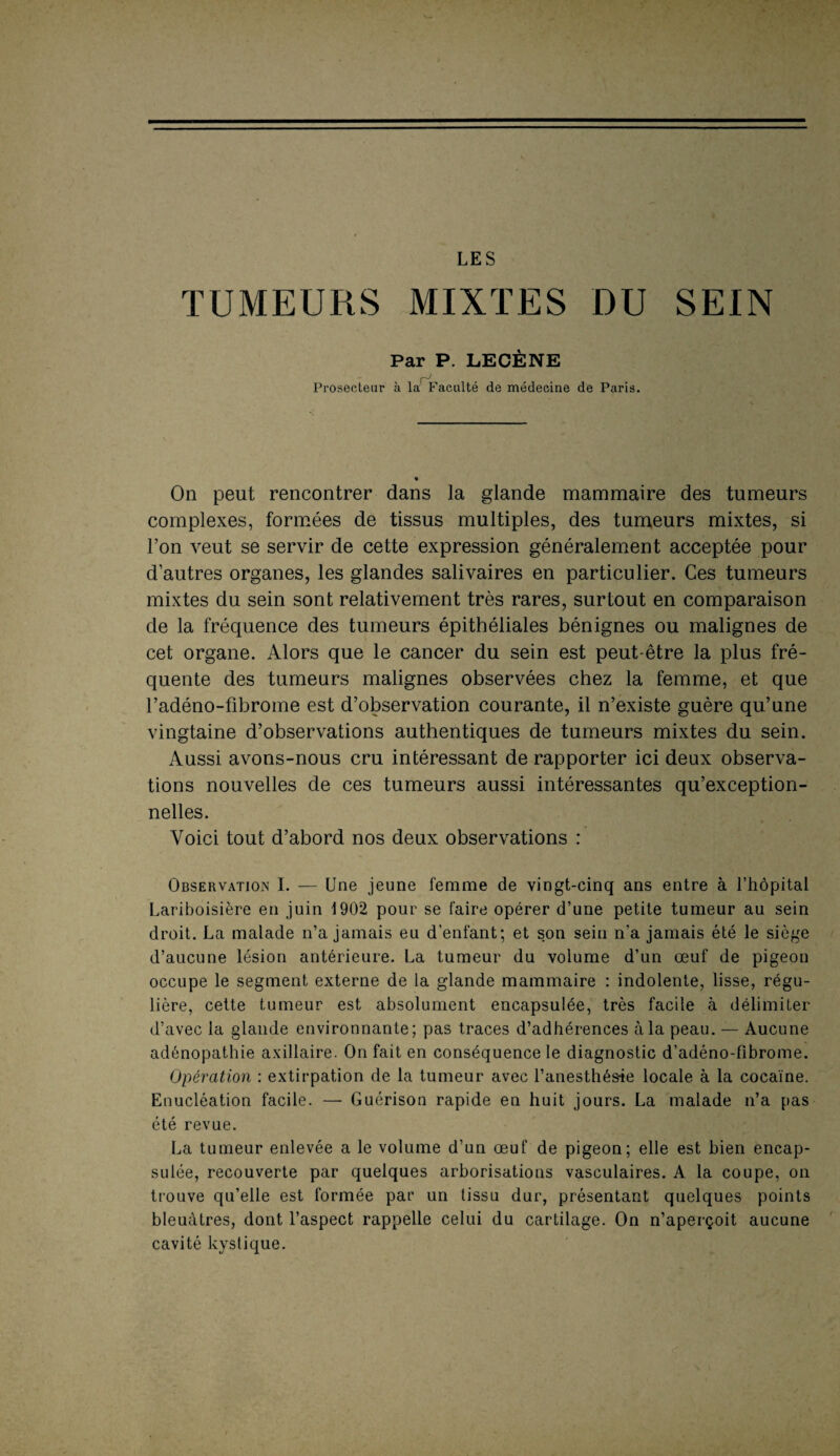 LES TUMEURS MIXTES DU SEIN Par P. LECÈNE Prosecteur à la Faculté de médecine de Paris. « On peut rencontrer dans la glande mammaire des tumeurs complexes, formées de tissus multiples, des tumeurs mixtes, si Ton veut se servir de cette expression généralement acceptée pour d’autres organes, les glandes salivaires en particulier. Ces tumeurs mixtes du sein sont relativement très rares, surtout en comparaison de la fréquence des tumeurs épithéliales bénignes ou malignes de cet organe. Alors que le cancer du sein est peut-être la plus fré¬ quente des tumeurs malignes observées chez la femme, et que l’adéno-fibrome est d’observation courante, il n’existe guère qu’une vingtaine d’observations authentiques de tumeurs mixtes du sein. Aussi avons-nous cru intéressant de rapporter ici deux observa¬ tions nouvelles de ces tumeurs aussi intéressantes qu’exception¬ nelles. Voici tout d’abord nos deux observations : Observation I. — Une jeune femme de vingt-cinq ans entre à l’hôpital Lariboisière en juin 1902 pour se faire opérer d’une petite tumeur au sein droit. La malade n’a jamais eu d’enfant; et son sein n’a jamais été le siège d’aucune lésion antérieure. La tumeur du volume d’un œuf de pigeon occupe le segment externe de la glande mammaire : indolente, lisse, régu¬ lière, cette tumeur est absolument encapsulée, très facile à délimiter d’avec la glande environnante; pas traces d’adhérences à la peau. — Aucune adénopathie axillaire. On fait en conséquence le diagnostic d’adéno-fibrome. Opération : extirpation de la tumeur avec l’anesthésie locale à la cocaïne. Enucléation facile. — Guérison rapide en huit jours. La malade n’a pas été revue. La tumeur enlevée a le volume d’un œuf de pigeon; elle est bien encap¬ sulée, recouverte par quelques arborisations vasculaires. A la coupe, on trouve qu’elle est formée par un tissu dur, présentant quelques points bleuâtres, dont l’aspect rappelle celui du cartilage. On n’aperçoit aucune cavité kystique.