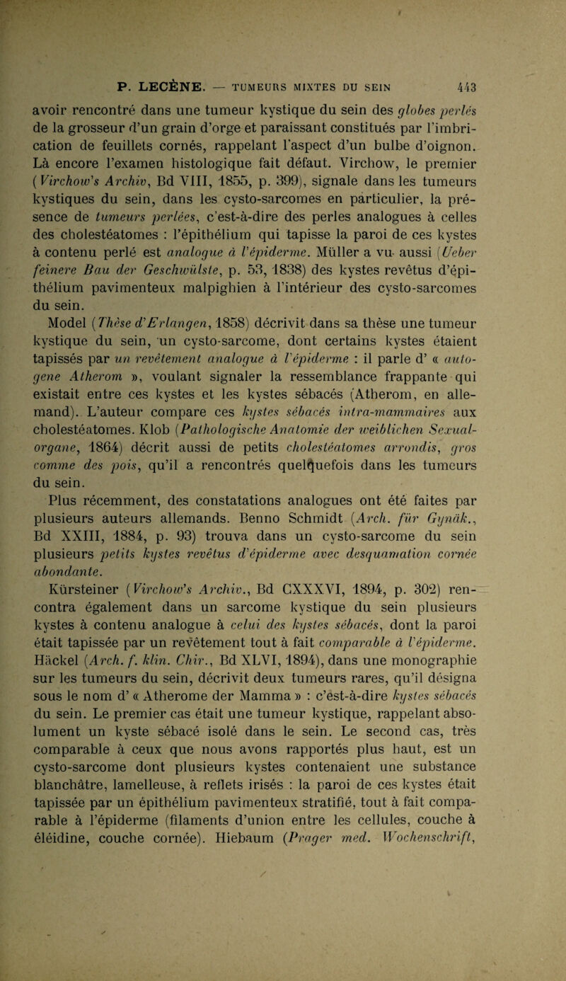 avoir rencontré dans une tumeur kystique du sein des globes perlés de la grosseur d’un grain d’orge et paraissant constitués par l’imbri¬ cation de feuillets cornés, rappelant l’aspect d’un bulbe d’oignon. Là encore l’examen histologique fait défaut. Virchow, le premier (Virchow's Archiv, Bd VIII, 1855, p. 399), signale dans les tumeurs kystiques du sein, dans les cysto-sarcomes en particulier, la pré¬ sence de tumeurs perlées, c’est-à-dire des perles analogues à celles des cholestéatomes : l’épithélium qui tapisse la paroi de ces kystes à contenu perlé est analogue à l'épiderme. Müller a vu- aussi (Ueber feinere Bau der Geschivülste, p. 53, 1838) des kystes revêtus d’épi¬ thélium pavimenteux malpighien à l’intérieur des cysto-sarcomes du sein. Model (Thèse d'Erlangen, 1858) décrivit dans sa thèse une tumeur kystique du sein, un cysto-sarcome, dont certains kystes étaient tapissés par un revêtement analogue à l'épiderme : il parle d’« auto¬ gène Atherom », voulant signaler la ressemblance frappante qui existait entre ces kystes et les kystes sébacés (Atherom, en alle¬ mand). L’auteur compare ces kystes sébacés intra-mammaires aux cholestéatomes. Klob (Palhologische Anatomie der weiblichen Sexual¬ organe, 1864) décrit aussi de petits cholestéatomes arrondis, gros comme des pois, qu’il a rencontrés quelquefois dans les tumeurs du sein. Plus récemment, des constatations analogues ont été faites par plusieurs auteurs allemands. Benno Schmidt (Arch. fur Gynàk., Bd XXIII, 1884, p. 93) trouva dans un cysto-sarcome du sein plusieurs petits kystes revêtus d'épiderme avec desquamation cornée abondante. Kürsteiner ( Virchow’s Archiv., Bd CXXXVI, 1894, p. 302) ren¬ contra également dans un sarcome kystique du sein plusieurs kystes à contenu analogue à celui des kystes sébacés, dont la paroi était tapissée par un revêtement tout à fait comparable à l'épiderme. Hàckel (Arch. f. lüin. Chir., Bd XLVI, 1894), dans une monographie sur les tumeurs du sein, décrivit deux tumeurs rares, qu’il désigna sous le nom d’« Atherome der Mamma » : c’est-à-dire kystes sébacés du sein. Le premier cas était une tumeur kystique, rappelant abso¬ lument un kyste sébacé isolé dans le sein. Le second cas, très comparable à ceux que nous avons rapportés plus haut, est un cysto-sarcome dont plusieurs kystes contenaient une substance blanchâtre, lamelleuse, à reflets irisés : la paroi de ces kystes était tapissée par un épithélium pavimenteux stratifié, tout à fait compa¬ rable à l’épiderme (filaments d’union entre les cellules, couche à éléidine, couche cornée). Hiebaum (Prager med. Wochenschrift,