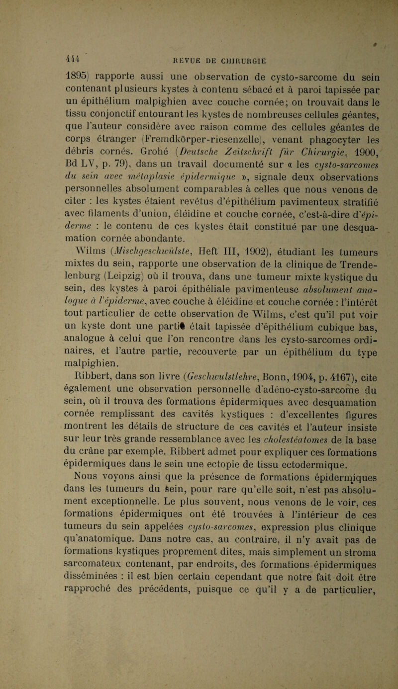 1895) rapporte aussi une observation de cysto-sarcome du sein contenant plusieurs kystes à contenu sébacé et à paroi tapissée par un épithélium malpighien avec couche cornée; on trouvait dans le tissu conjonctif entourant les kystes de nombreuses cellules géantes, que l’auteur considère avec raison comme des cellules géantes de corps étranger (Fremdkôrper-riesenzelle), venant phagocyter les débris cornés. Grohé (Deutsche Zeitschrift fur Chirurgie, 1900, Bd LV, p. 79), dans un travail documenté sur « les cysto-sarcomes du sein avec métaplasie épidermique », signale deux observations personnelles absolument comparables à celles que nous venons de citer : les kystes étaient revêtus d’épithélium pavimenteux stratifié avec filaments d’union, éléidine et couche cornée, c’est-à-dire d'épi¬ derme : le contenu de ces kystes était constitué par une desqua¬ mation cornée abondante. Wilms (.Mischgeschwülste, Heft III, 1902), étudiant les tumeurs mixtes du sein, rapporte une observation de la clinique de Trende- lenburg (Leipzig) où il trouva, dans une tumeur mixte kystique du sein, des kystes à paroi épithéliale pavimenteuse absolument ana¬ logue à Vépiderme, avec couche à éléidine et couche cornée : l’intérêt tout particulier de cette observation de Wilms, c’est qu’il put voir un kyste dont une partit était tapissée d’épithélium cubique bas, analogue à celui que l’on rencontre dans les cysto-sarcomes ordi¬ naires, et l’autre partie, recouverte par un épithélium du type malpighien. Ribbert, dans son livre (Geschwulstlehre, Bonn, 1904, p. 4167), cite également une observation personnelle d'adéno-cysto-sarcome du sein, où il trouva des formations épidermiques avec desquamation cornée remplissant des cavités kystiques : d’excellentes figures montrent les détails de structure de ces cavités et l’auteur insiste sur leur très grande ressemblance avec les cholestéatomes de la base du crâne par exemple. Ribbert admet pour expliquer ces formations épidermiques dans le sein une ectopie de tissu ectodermique. Nous voyons ainsi que la présence de formations épiderrniques dans les tumeurs du feein, pour rare qu’elle soit, n’est pas absolu¬ ment exceptionnelle. Le plus souvent, nous venons de le voir, ces formations épidermiques ont été trouvées à l’intérieur de ces tumeurs du sein appelées cysto-sarcomes, expression plus clinique qu’anatomique. Dans notre cas, au contraire, il n’y avait pas de formations kystiques proprement dites, mais simplement un stroma sarcomateux contenant, par endroits, des formations épidermiques disséminées : il est bien certain cependant que notre fait doit être rapproché des précédents, puisque ce qu’il y a de particulier,