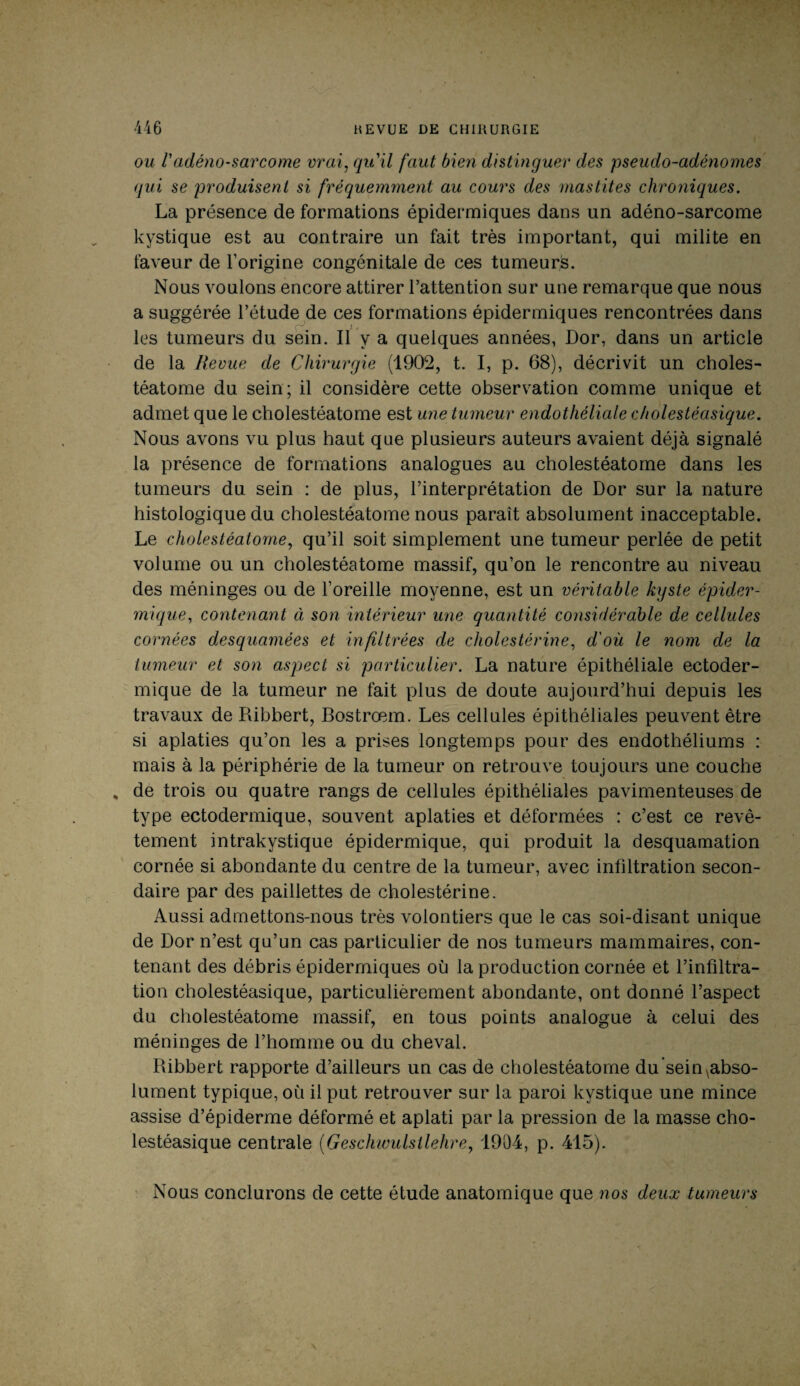 ou l'adéno-sarcome vrai, qu'il faut bien distinguer des pseudo-adénomes qui se produisent si fréquemment au cours des mastites chroniques. La présence de formations épidermiques dans un adéno-sarcome kystique est au contraire un fait très important, qui milite en faveur de l’origine congénitale de ces tumeurs. Nous voulons encore attirer l’attention sur une remarque que nous a suggérée l’étude de ces formations épidermiques rencontrées dans les tumeurs du sein. Il y a quelques années, Dor, dans un article de la Revue de Chirurgie (1902, t. I, p. 68), décrivit un choles- téatome du sein; il considère cette observation comme unique et admet que le cholestéatome est une tumeur endothéliale cholestèasique. Nous avons vu plus haut que plusieurs auteurs avaient déjà signalé la présence de formations analogues au cholestéatome dans les tumeurs du sein : de plus, l’interprétation de Dor sur la nature histologique du cholestéatome nous parait absolument inacceptable. Le cholestéatome, qu’il soit simplement une tumeur perlée de petit volume ou un cholestéatome massif, qu’on le rencontre au niveau des méninges ou de l’oreille moyenne, est un véritable kyste épider¬ mique, contenant à son intérieur une quantité considérable de cellules cornées desquamées et infiltrées de cholestérine, d'où le nom de la tumeur et son aspect si particulier. La nature épithéliale ectoder- mique de la tumeur ne fait plus de doute aujourd’hui depuis les travaux de Ribbert, Bostrœm. Les cellules épithéliales peuvent être si aplaties qu’on les a prises longtemps pour des endothéliums : mais à la périphérie de la tumeur on retrouve toujours une couche de trois ou quatre rangs de cellules épithéliales pavimenteuses de type ectodermique, souvent aplaties et déformées : c’est ce revê¬ tement intrakystique épidermique, qui produit la desquamation cornée si abondante du centre de la tumeur, avec infiltration secon¬ daire par des paillettes de cholestérine. Aussi admettons-nous très volontiers que le cas soi-disant unique de Dor n’est qu’un cas particulier de nos tumeurs mammaires, con¬ tenant des débris épidermiques où la production cornée et l’infiltra¬ tion cholestèasique, particulièrement abondante, ont donné l’aspect du cholestéatome massif, en tous points analogue à celui des méninges de l’homme ou du cheval. Ribbert rapporte d’ailleurs un cas de cholestéatome du sein ,abso¬ lument typique, où il put retrouver sur la paroi kystique une mince assise d’épiderme déformé et aplati par la pression de la masse cho- lestéasique centrale (Geschwulsllehre, 1904, p. 415). Nous conclurons de cette étude anatomique que nos deux tumeurs