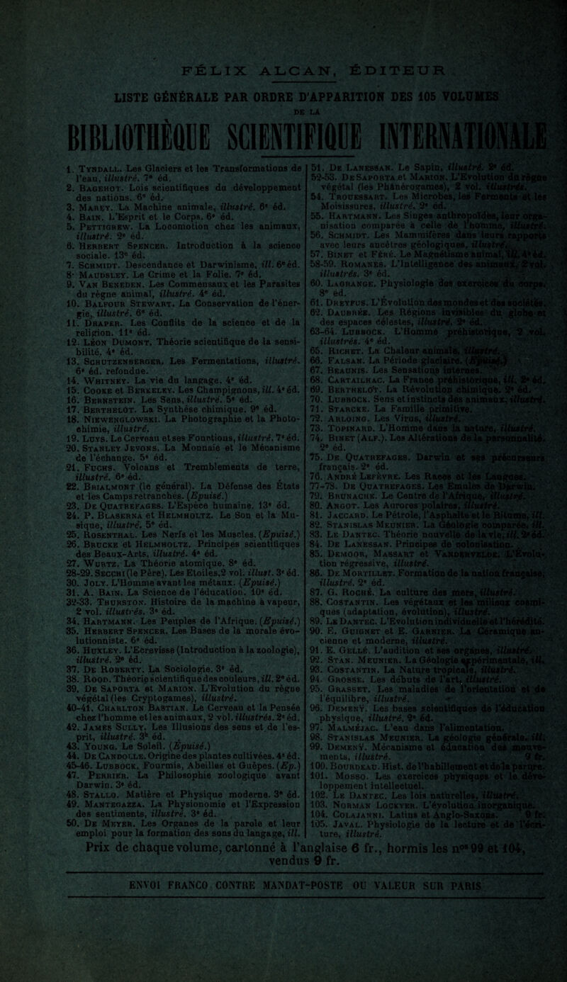 LISTE GÉNÉRALE PAR ORDRE D'APPARITION DES 105 VOLUMES DE LÀ BIBLIOTHÈQUE SCIENTIFIQUE INTERNATIONAL 1. Tyndall. Les Glaciers et les Transformations de l’eau, illustré. 7® éd. 2. Bagehot. Lois scientifiques du développement des nations. 6® éd. 3. Marey. La Machine animale, illustré. 6e éd. 4. Bain. L’Esprit et le Corps. 6* éd. 5. Pettigrew. La Locomotion chez les animaux, illustré. 2e éd. 6. Herbert Spencer. Introduction à la science sociale. 13e éd. 7. Schmidt. Descendance et Darwinisme, ill. 6® éd. 8' Maudsley. Le Crime et la Folie. 7e éd. 9. Van Beneden. Les Commensaux et les Parasites du règne animal, illustré. 4e éd. 10. Balfour Stewart. La Conservation de l’éner¬ gie,. illustré. 6e éd. 11. Draper. Les Conflits de la science et de la religion. 11e éd. 12. Léon Dumont. Théorie scientifique de la sensi¬ bilité, 4* éd. 13. Schutzenberger. Les Fermentations, illustré. 6» éd. refondue. 14. Whitney. La vie du langage. 4* éd. 15. Cooke et Berkeley. Les Champignons, ill. 4® éd. 16. Bernstein. Les Sens, illustré. 5® éd. 17. BerthelOt. La Synthèse chimique. 9® éd. 18. Niewenglowski. La Photographie et la Photo¬ chimie, illustré. 19. Luys. Le Cerveau et ses Fonctions, illustré. 7* éd. 20. Stanley Jevons. La Monnaie et le Mécanisme de l’échange. 5® éd. 21. Fuchs. Volcans et Tremblements de terre, illustré. 6® éd. 22. Brialmont (le général!. La Défense des États et les Camps retranchés. (Epuisé.) 23. De Quatrefages. L’Espèce humaine. 13* éd. 24. P. Blaserna et Helmholtz. Le Son et la Mu¬ sique, illustré. 5® éd. 25. Rosenthal. Les Nerfs et les Muscles. (Epuisé.) 26. Brucke et Helmholtz. Principes scientifiques des Beaux-Arts, illustré. 4® éd. 27. Wurtz. La Théorie atomique. 8* éd. 28-29. SECCHi(le Père). Les Etoiles,2 vol. illust. 3* éd. 30. Joly. L’Homme avant les métaux. (Epuisé.) 31. A. Bain. La Science de l'éducation. 10® éd. 32-33. Tburston. Histoire de la machine à vapeur, 2 vol. illustrés. 3® éd. 34. Hartmann. Les Peuples de l’Afrique. (Epuisé.) 35. Herbert Spencer. Les Bases de la morale évo¬ lutionniste. 6® éd. 36. Huxley. L’Ecrevisse (Introduction à la zoologie), illustré. 2® éd. 37. De Roberty. La Sociologie. 3e éd. 38. Rood. Théorie scientifique des couleurs, ill. 2® éd. 39. De Saporta et Marion. L’Evolution du règne végétal (les Cryptogames), illustré. 40-41. Charlton Bastian. Le Cerveau et la Pensée chez l’homme etles animaux, 2 viol, illustrés. 2e éd. 42. James Sully. Les Illusions des sens et.de l’es¬ prit, illustré. 3e éd. 43. Young. Le Soleil. (Epuisé.) 44. De Candolle. Origine des plantes cultivées. 4* éd. 45-46. Lubbock. Fourmis, Abeilles et Guêpes. (Ep.) 47. Perrier. La Philosophie zoologique avant Darwin. 3® éd. 48. Stallo. Matière et Physique moderne. 3® éd. 49. Mantegazza. La Physionomie et l’Expression des sentiments, illustré. 3® éd. 50. De Meyer. Les Organes de la parole et leur emploi pour la formation des sons du langage, ill. tré. 51. De Lanessan. Le Sapin, illustré. 21 éd. 52-53. De Saporta et Marion. L’Evolution dnrègne végétal (les Phanérogames), 2 vol. illustrés. 54. Trouessart. Les Microbes, les Ferments et les Moisissures, illustré. 2® éd. 55. Hartmann. Les Singes anthropoîdëa, leur orga¬ nisation comparée à celle de l homme; illustré. 56. Schmidt. Les Mammifères dans leurs rapports avec leurs ancêtres géologiques, illustré,. 57. Binet et Féré. Le Magnétisme animal,'ÎÜ, 4*éd. 58-59. Romanes. L’Intelligence des ammatùi/Sv.ûh : *' illustrés. 3® éd. 60. Lagrange. Physiologie des exercice* du éorpe. 8® éd. 61. Dreyfus. L'Évolution des mondes et des sociétés. 62. Daubrke. Les Régions invisibles du globe et des espaces Célestes, illustré. 2® éd. 63-64, Lubbock. L’Homme préhistorique, 2 .v illustrés. 4e éd. 65. Richet. La Chaleur animale, i 66. Falsan. La Période glaciaire. (I 67. Beaunis. Les Sensations internes.' 68. Cartailhac. La France préhistorique, ill. 69. Berthelo't. La Révolution chimique. 2® 70. Lubbock. Sens et instincts des animaux, illust 71. Starcke. La Famille primitive^ 72. Arloing. Les Virus, illustré. 73. Topinard. L’Homme dans la nature, illustré. 74. Binet (Alf.). Les Altérations delà personnalité. 2e éd. 75. De Quatrefages. Darwin et sçs précurseurs français. 2® éd. 76. André Lefèvre. Les Races et lés Langues. 77-78. De Quatrefages. Les Emules de Dprwin. 79. Brunache. Le Centre de l'Afrique, illustré. 80. Angot. Les Aurores polaires,illustré. 81. Jaccard. Le Pétrole, l’Asphalte et le Bitume, ill. 82. Stanislas Meunier. La Géologie comparée., ill, 83. Le Dantec. Théorie nouvelle de la vie, *7/, 2* ëd. - 84. De Lanessan. Principes de colonisation. , 85. Demoor, Massart et Vandervei.de. L’Evolu¬ tion régressive, illustré. 86. De Mortillet. Formation de la nation française, illustré. 2® éd. 87. G. Roché. La culture des mers, illustré. 88. Costantin. Les végétaux et les milieux cosmi¬ ques (adaptation, évolution), illustré. 89. Le Dantec. L’Evolutionindividuelle et l’hérédité. 90. E. Guignet et E. Garnier. La Céramique an¬ cienne et moderne, illustré. 91. E. G elle. L’audition et ses organes, illustré, 92. Stan. Meunier. La Géologie expérimentale, t/L 93. Costantin. La Nature tropicale, illustré. 94. Grosse. Les débuts de l’art, illustré. 95. Grasset. Les maladies de l’orientation et de l’équilibre, illustré. 96. DemenV. Les bases scientifiques de l’éducàtioü physique, illustré. 2® éd. 97. Malméjac. L’eau dans l’alimentation. 98. Stanislas Meunier. La géologie générale, itf. 99. DemenV. Mécanisme et éducation des mouve¬ ments, illustré. 2 tr. 100. Bourdeau. Hist. de l’habillement et do lapante. 101. Mosso. Les exercices physiques et le.déve¬ loppement intellectuel. 102. Le Dantec. Les lois naturelles, illustré, 103. Norman Lockyer. L’évolution inorganique. 104. Colajanni. Latins et Anglo-Saxons. 9 fr; 105. Javal. Physiologie de la lecture et de l’écri¬ ture, illustré. Prix de chaque volume, cartonné à l’anglaise 6 fr., hormis les n0899 et 104, vendus 9 fr. . ENVOI FRANCO CONTRE MANDAT-POSTE OU VALEUR SUR PARIS —