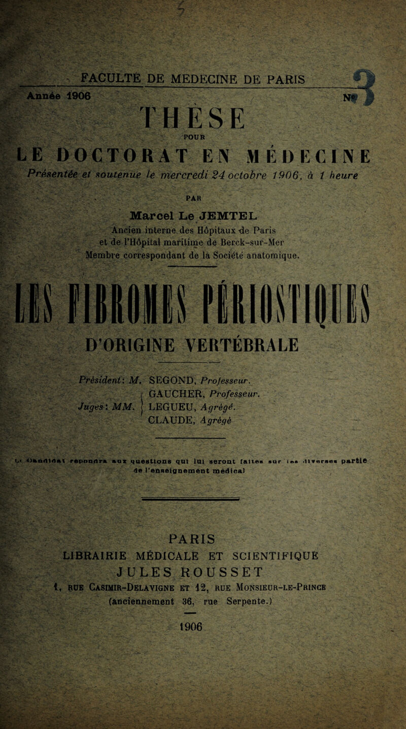 -, FACULTE DE MEDECINE DE PARIS_' »| Année 1906 , N# J| THESE POUR _ LE DOCTORAT EN MÉDECINE Présentée et soutenue te mercredi 24 octobre 1906, à 1 heure PAR Marcel Le JEMTEL Ancien interne des Hôpitaux -de Paris et de l’Hôpital maritime de Berck-sur-Mer Membre correspondant de la Société anatomique. D’ORIGINE VERTÉBRALE Président: M. SEGOND, Projesseur. I GAUCHER, Professeur. Juges'. MM. J LEGUEU, Agrégé. CLAUDE, Agrégé M o&ndWlKi répondra aux queutions qui lai seront faites sur 'iea .liverses partie de l’enseignement médical PARIS LIBRAIRIE MÉDICALE ET SCIENTIFIQUE JULES ROUSSET 1, RUE CaSIMIR-DëLAVIGNE ET 12, RUE MONSIEUR-LE-PRINCE (anciennement 36, rue Serpente.) 1906