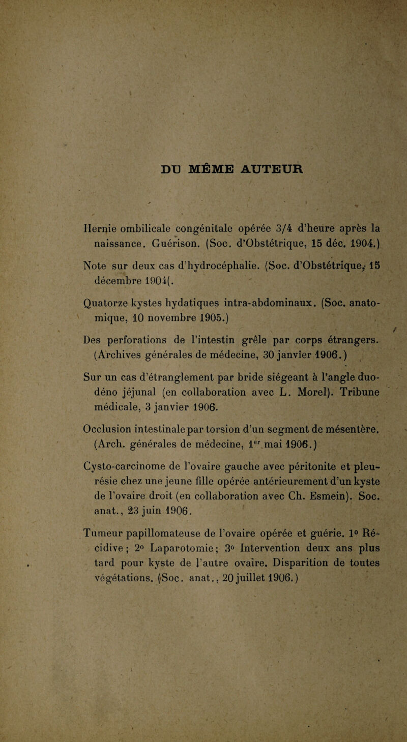 DU MÊME AUTEUR Hernie ombilicale congénitale opérée 3/4 d’heure après la naissance. Guérison. (Soc. d’Obstétrique, 15 déc. 1904.) Note sur deux cas d’hydrocéphalie. (Soc. d’Obstétrique,• 15 décembre 190i(. Quatorze kystes hydatiques intra-abdominaux. (Soc. anato¬ mique, 10 novembre 1905.) Des perforations de l’intestin grêle par corps étrangers. (Archives générales de médecine, 30 janvier 1906.) Sur un cas d’étranglement par bride siégeant à l’angle duo- déno jéjunal (en collaboration avec L. Morel). Tribune médicale, 3 janvier 1906. Occlusion intestinale par torsion d’un segment de mésentère. (Arch. générales de médecine, 1er mai 1906.) Cysto-carcinome de fovaire gauche avec péritonite et pleu¬ résie chez une jeune fille opérée antérieurement d’un kyste de l’ovaire droit (en collaboration avec Ch. Esmein). Soc. anat., 23 juin 1906. Tumeur papillomateuse de l’ovaire opérée et guérie. 1° Ré¬ cidive ; 2° Laparotomie ; 3° Intervention deux ans plus tard pour kyste de l’autre ovaire. Disparition de toutes végétations. (*Soc. anat., 20 juillet 1906.) /