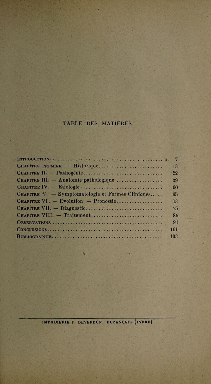 TABLE DES MATIÈRES 9 • * vt* ^ _ . * '» / ' * ' Introduction.p. 7 Chapitre premier. —Historique.. 13 Chapitre II. — Pathogénie... 22 Chapitre III. — Anatomie pathologique. 39 Chapitre IV. — Etiologie.. 60 Chapitre V. — Symptomatologie et Formes Cliniques..... 65 Chapitre VI. — Evolution. — Pronostic. 73 Chapitre VII. — Diagnostic./. 75 Chapitre VIII. — Traitement. 86 Observations. 91 Conclusions. 101 Bibliographie. 103 i \ IMPRIMERIE F. deverdun, buzançais (indre)