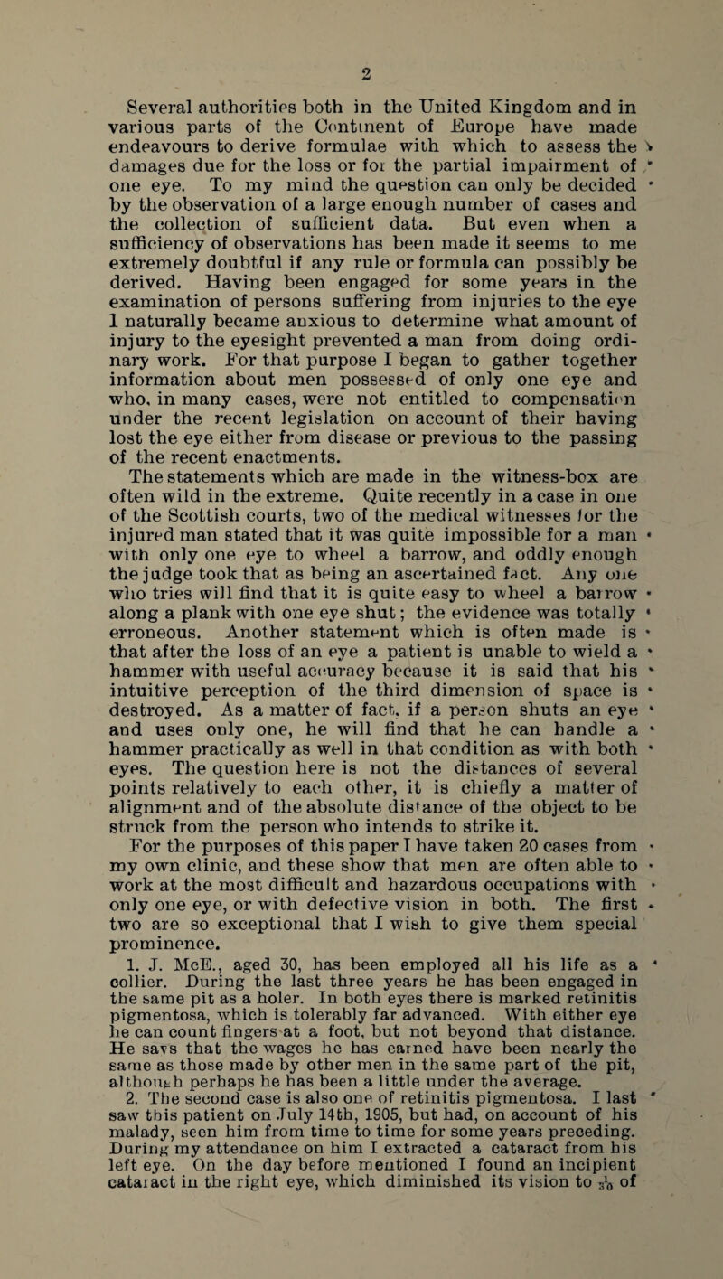 Several authorities both in the United Kingdom and in various parts of the Continent of Europe have made endeavours to derive formulae with which to assess the 'v damages due for the loss or for the partial impairment of * one eye. To my mind the question can only be decided * by the observation of a large enough number of cases and the collection of sufficient data. But even when a sufficiency of observations has been made it seems to me extremely doubtful if any rule or formula can possibly be derived. Having been engaged for some years in the examination of persons suffering from injuries to the eye 1 naturally became anxious to determine what amount of injury to the eyesight prevented a man from doing ordi¬ nary work. For that purpose I began to gather together information about men possessed of only one eye and who, in many cases, were not entitled to compensation under the recent legislation on account of their having lost the eye either from disease or previous to the passing of the recent enactments. The statements which are made in the witness-box are often wild in the extreme. Quite recently in a case in one of the Scottish courts, two of the medical witnesses /or the injured man stated that it was quite impossible for a man • with only one eye to wheel a barrow, and oddly enough the judge took that as being an ascertained fact. Any one who tries will find that it is quite easy to wheel a barrow • along a plank with one eye shut; the evidence was totally • erroneous. Another statement which is often made is * that after the loss of an eye a patient is unable to wield a * hammer with useful accuracy because it is said that his *• intuitive perception of the third dimension of space is * destroyed. As a matter of fact, if a person shuts an eye * and uses only one, he will find that he can handle a • hammer practically as well in that condition as with both * eyes. The question here is not the distances of several points relatively to each other, it is chiefly a matter of alignment and of the absolute distance of the object to be struck from the person who intends to strike it. For the purposes of this paper I have taken 20 cases from • my own clinic, and these show that men are often able to * work at the most difficult and hazardous occupations with • only one eye, or with defective vision in both. The first * two are so exceptional that I wish to give them special prominence. 1. J. McE., aged 30, has been employed all his life as a 4 collier. During the last three years he has been engaged in the same pit as a holer. In both eyes there is marked retinitis pigmentosa, which is tolerably far advanced. With either eye he can count fingers at a foot, but not beyond that distance. He savs that the wages he has earned have been nearly the same as those made by other men in the same part of the pit, although perhaps he has been a little under the average. 2. The second case is also one of retinitis pigmentosa. I last * saw this patient on July 14th, 1905, but had, on account of his malady, seen him from time to time for some years preceding. During my attendance on him I extracted a cataract from his left eye. On the day before mentioned I found an incipient cataract in the right eye, which diminished its vision to Vo °f