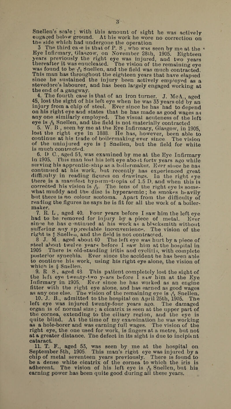 Snellen’s scale ; with this amount of sight he was actively eugaged below ground. At his work he wore no correction on ttie side which had undergone the operation 3 The third ca<e is that of P. S , who was seen by me at the * Eye Infirmary, Glasgow, on November 28th, 1905. Eighteen years previously the right eye was injured, and two years thereafter it was enucleated. The vision of the remaining eye was found to be T®2 Snellen, and the field was much contracted. This man has throughout the eighteen years that have elapsed since he sustained the injury been actively employed as a stevedore’s labourer, and has been largely engaged working at the end of a gangway. 4. The fourth case is that of an iron turner. J. McA., aged 45, lost the sight of his left eye when he was 33 years old by an injury from a chip of steel. Ever since he has had to depend on his right eye and states that he has made as good wages as any one similarly employed. The visual acuteness of the left eye is T% Snellen, and the field is not materially contracted 5. W. B , seen by me at the Eye Infirmary, Glasgow, in 1905, lost the right eye in 1888. He has, however, been able to continue at his trade of boilermaking ever since The vision of the uninjured eye is | Snellen, but the field for white is much con tract,pd. 6. D C., aged 55, was examined by me at the Eye Infirmary in 1905. This man lost his left eye about fortv years ago while serving his apprenticeship as a boilermaker. Ever since he has continued at his work, hut recently has experienced great difficulty in reading figures on drawings. In the right eye there is a manifest hyperrrmtropia of 1.5 D, and when this is corrected his vision is The lens of the right eye is some¬ what muddy and the disc is hyperaemic ; he smokes heavily but there is no colour scotoma. Apart from the difficulty of reading the figures he says he is fit for all the woik of a boiler¬ maker. 7. R. L , aged 40. tour years before I saw him the left eye had to be removed for injury by a piece of metal. Ever since he has c mtinued at his work as a blacksmith without suffering any Appreciable inconvenience. The vision of the right is g Snellen, and the held is not contracted. 8 J. IVt . aged about 40 The left eye was hurt by a piece of steel about twelve years before I saw him at the hospital in 1905 There is old-standing iritis and cvclitis, with complete posterior synechia. Ever since the accident he has been able to continue his work, using his right eye alone, the vision of which is f Snellen. 9. R S , aged 48 This patient completely lost the sight of the left eye twenty-two y^ars before I saw him at the Eye Infirmary in 1905. Ever since he has worked as an engine fitter with the right eye alone, and has earned as good wages as any one else. Tfie vision of the remaining eye is -,63 Snellen. 10. J. B., admitted to the hospital on April 25th, 1905. The left eye was injured twenty-four years ago. The damaged organ is of normal size ; a cicatrix is seen at the upper part of the cornea, extending to the ciliary region, and the eye is quite blind. At the time of my examination he was working as a hole-borer and was earning full wages. The vision of the right eye, the one used for work, is fingers at a metre, but not at a greater distance. The defect in its sight is due to incipient cataract. 11. T. F., aged 53, was seen by me at the hospital on September 5th, 1905. This man’s right eye was injured by a chip of metal seventeen years previously. There is found to be a dense white cicatrix of the cornea to which the iris is adherent. The vision of his left eye is Ts2 Snellen, but his earning power has been quite good during all these years.