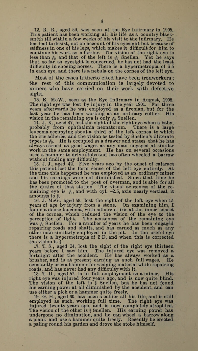 12. R. R., aged 59, was seen at the Eye Infirmary in 1905. This patient has been working all his life as a country black¬ smith till within a few weeks of his visit to the infirmary. He has had to desist, not on account of his eyesight but because of stiffness in one of his legs, which makes it difficult for him to continue his work as a farrier. The vision of the right eye is less than and that of the left is ^ Snellen. Yet he says that, so far as eyesight is concerned, he has not had the least difficulty in shoeing horses. There is a hypermetropia of 3 5 in each eye, and there is a nebula on the cornea of the left eye. Most of the cases hitherto cited have been ironworkers ; the rest of this communication is largely devoted to miners who have carried on their work with defective sight. 13. E. McW., seen at the Eye Infirmary in August, 1905. The right eye was lost by injury in the year 1901. For three years afterwards he was employed as a fireman, but for the last year he has been working as an ordinary collier. His vision in the remaining eye is only A Snellen. 14. J. K., aged 47, lost the sight of the right eye when a baby, probably from ophthalmia neonatorum. There is a large leucoma occupying about a third of the left cornea to which the iris adheres, and the vision as tested by Snellen’s illiterate types is -£j. He is occupied as a drawer and states that he has always earned as good wages as any man engaged at similar work in the same employment. He has on several occasions used a hammer to drive stobs and has often wheeled a barrow without finding any difficulty. 15. J. J., aged 42. Five years ago by the onset of cataract this patient lost the form sense of the left eye entirely. At the time this happened he was employed as an ordinary miner and his earnings were not diminished. Since that time he has been promoted to the post of overman, and is able for all the duties of that station. The visual acuteness of the re¬ maining eye is and with cyl. -2.5, axis nearly vertical, it amounts to f. 16. J. McG., aged 58, lost the sight of the left eye when 13 years of age by injury from a stone. On examining him, I found a dense leucoma, with adherent iris at the inner aspect of the cornea, which reduced the vision of the eye to the perception of light. The acuteness of the remaining eye was 4s Snellen. For a number of years he has been engaged repairing roads and shafts, and has earned as much as any other man similarly employed in the pit. In the useful eye there is a hypermetropia of 2 D, and when this is corrected the vision is f. 17. T. S., aged 34, lost the sight of the right eye thirteen years before I saw him. The injured eye was removed a fortnight after the accident. He has always worked as a brusher, and is at present earning as such full wages. He censtantly uses a hammer for wedging material while repairing roads, and has never had any difficulty with it. 18. T. D., aged 57, is in full employment as a miner. His right eye was injured four years ago, and is now quite blind. The vision of the left is | Snellen, but he has not found his earning power at all diminished by the accident, and can use either a pick or a hammer quite freely. 19. G. H., aged 60, has been a collier all his life, and is still employed as such, working full time. The right eye was injured twenty years ago, and is now completely atrophied. The vision of the other is f Snellen. His earning power has undergone no diminution, and he can wheel a barrow along a plank and use a hammer quite freely. Recently he erected a paling round his garden and drove the stobs himself.