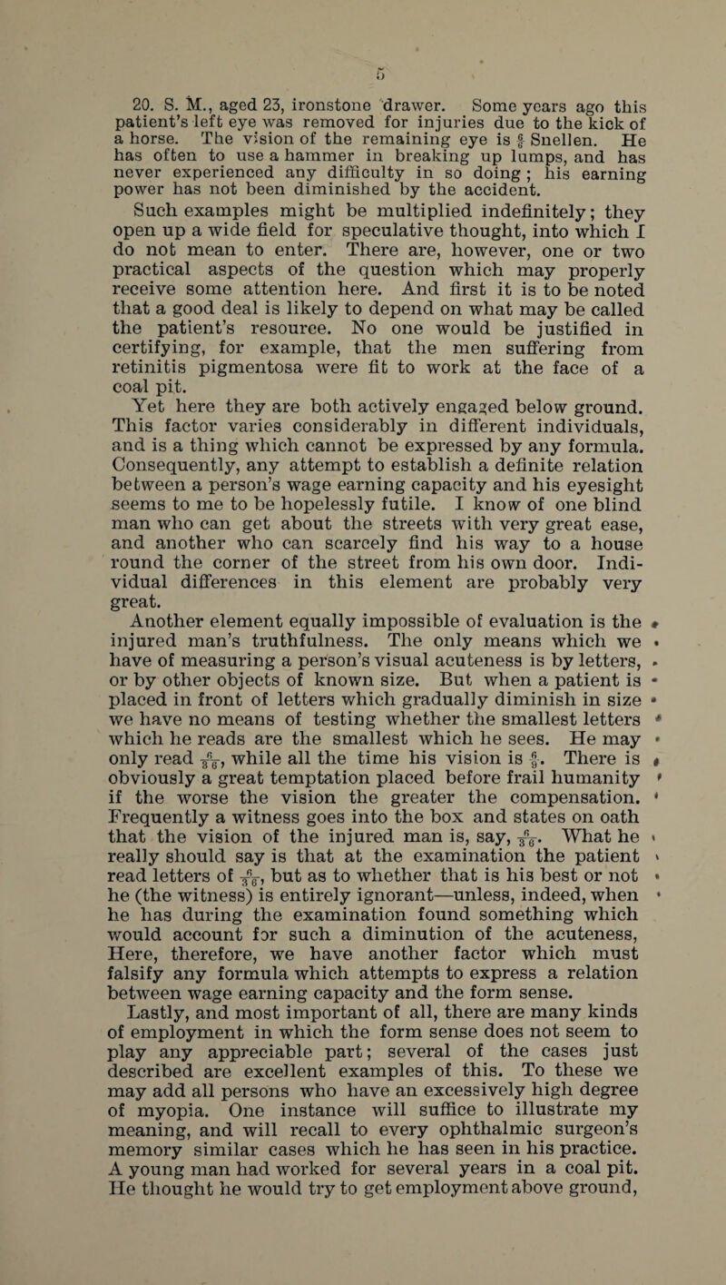 20. S. M., aged 23, ironstone drawer. Some years ago this patient’s left eye was removed for injuries due to the kick of a horse. The vision of the remaining eye is f Snellen. He has often to use a hammer in breaking up lumps, and has never experienced any difficulty in so doing ; his earning power has not been diminished by the accident. Such examples might be multiplied indefinitely; they open up a wide field for speculative thought, into which I do not mean to enter. There are, however, one or two practical aspects of the question which may properly receive some attention here. And first it is to be noted that a good deal is likely to depend on what may be called the patient’s resource. No one would be justified in certifying, for example, that the men suffering from retinitis pigmentosa were fit to work at the face of a coal pit. Yet here they are both actively engaged below ground. This factor varies considerably in different individuals, and is a thing which cannot be expressed by any formula. Consequently, any attempt to establish a definite relation between a person’s wage earning capacity and his eyesight seems to me to be hopelessly futile. I know of one blind man who can get about the streets with very great ease, and another who can scarcely find his way to a house round the corner of the street from his own door. Indi¬ vidual differences in this element are probably very great. Another element equally impossible of evaluation is the injured man’s truthfulness. The only means which we have of measuring a person’s visual acuteness is by letters, or by other objects of known size. But when a patient is placed in front of letters which gradually diminish in size we have no means of testing whether the smallest letters which he reads are the smallest which he sees. He may only read while all the time his vision is f. There is obviously a great temptation placed before frail humanity if the worse the vision the greater the compensation. Frequently a witness goes into the box and states on oath that the vision of the injured man is, say, What he really should say is that at the examination the patient read letters of but as to whether that is his best or not he (the witness) is entirely ignorant—unless, indeed, when he has during the examination found something which would account for such a diminution of the acuteness, Here, therefore, we have another factor which must falsify any formula which attempts to express a relation between wage earning capacity and the form sense. Lastly, and most important of all, there are many kinds of employment in which the form sense does not seem to play any appreciable part; several of the cases just described are excellent examples of this. To these we may add all persons who have an excessively high degree of myopia. One instance will suffice to illustrate my meaning, and will recall to every ophthalmic surgeon’s memory similar cases which he has seen in his practice. A young man had worked for several years in a coal pit. He thought he would try to get employment above ground,