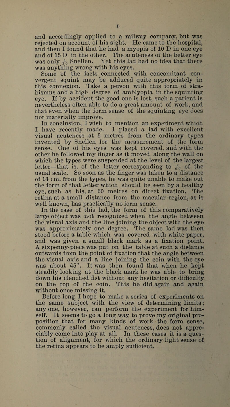 and accordingly applied to a railway company, but was rejected on account of his sight. He came to the hospital, and then I found that he had a myopia of 10 D in one eye and of 15 D in the other. The acuteness of the better eye was only -^5 Snellen. Yet this lad had no idea that there was anything wrong with his eyes. Some of the facts connected with concomitant con¬ vergent squint may be adduced quite appropriately in this connexion. Take a person with this form of stra¬ bismus and a high degree of amblyopia in the squinting eye. If by accident the good one is lost, such a patient is nevertheless often able to do a great amount of work, and that even when the form sense of the squinting eye does not materially improve. In conclusion, I wish to mention an experiment which I have recently made. I placed a lad with excellent visual acuteness at 5 metres from the ordinary types invented by Snellen for the measurement of the form sense. One of his eyes was kept covered, and with the other he followed my finger as it moved along the wall on which the types were suspended at the level of the largest letter—that is, of the letter corresponding to of the usual scale. So soon as the finger was taken to a distance of 14 cm. from the types, he was quite unable to make out the form of that letter which should be seen by a healthy eye, such as his, at 60 metres on direct fixation. The retina at a small distance from the macular region, as is well known, has practically no form sense. In the case of this lad, the form of this comparatively large object was not recognized when the angle between the visual axis and the line joining the object with the eye was approximately one degree. The same lad was then stood before a table which was covered with white paper, and was given a small black mark as a fixation point. A sixpenny-piece was put on the table at such a distance outwards from the point of fixation that the angle between the visual axis and a line joining the coin with the eye was about 45°. It was then found that when he kept steadily looking at the black mark he was able to bring down his clenched fist without any hesitation or difficulty on the top of the coin. This he did again and again without once missing it. Before long I hope to make a series of experiments on the same subject with the view of determining limits; any one, however, can perform the experiment for him¬ self. It seems to go a long way to prove my original pro¬ position that for many kinds of work the form sense, commonly called the visual acuteness, does not appre¬ ciably come into play at all. In these cases it is a ques¬ tion of alignment, for which the ordinary light sense of the retina appears to be amply sufficient.