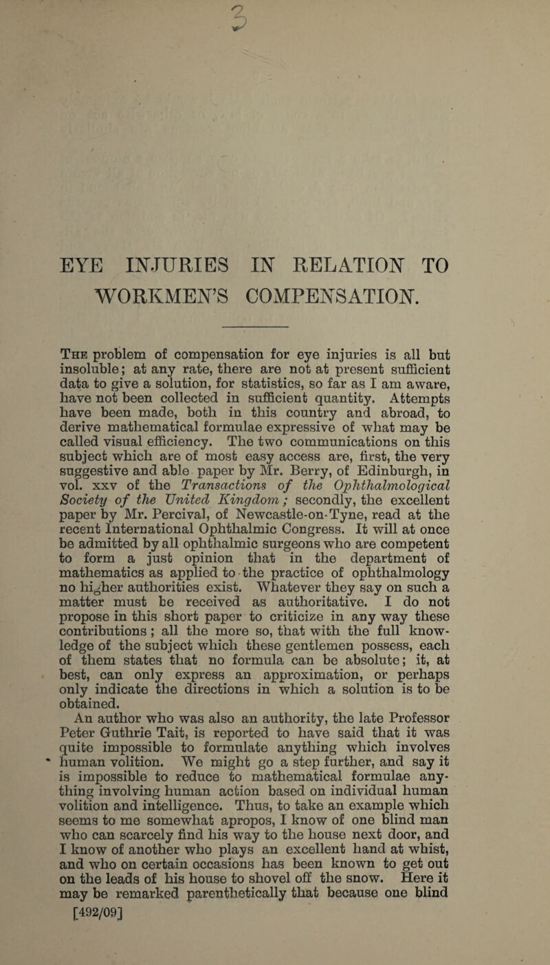 EYE INJURIES IN RELATION TO WORKMEN’S COMPENSATION. The problem of compensation for eye injuries is all but insoluble; at any rate, there are not at present sufficient data to give a solution, for statistics, so far as I am aware, have not been collected in sufficient quantity. Attempts have been made, both in this country and abroad, to derive mathematical formulae expressive of what may be called visual efficiency. The two communications on this subject which are of most easy access are, first, the very suggestive and able paper by Mr. Berry, of Edinburgh, in vol. XXV of the Transactions of the Oplithalmological Society of the United Kingdom; secondly, the excellent paper by Mr. Percival, of Newcastle-on-Tyne, read at the recent International Ophthalmic Congress. It will at once be admitted by all ophthalmic surgeons who are competent to form a just opinion that in the department of mathematics as applied to-the practice of ophthalmology no higher authorities exist. Whatever they say on such a matter must be received as authoritative. I do not propose in this short paper to criticize in any way these contributions; all the more so, that with the full know¬ ledge of the subject which these gentlemen possess, each of them states that no formula can be absolute; it, at best, can only express an approximation, or perhaps only indicate the directions in which a solution is to be obtained. An author who was also an authority, the late Professor Peter Guthrie Tait, is reported to have said that it was quite impossible to formulate anything which involves • human volition. We might go a step further, and say it is impossible to reduce to mathematical formulae any¬ thing involving human action based on individual human volition and intelligence. Thus, to take an example which seems to me somewhat apropos, I know of one blind man who can scarcely find his way to the house next door, and I know of another who plays an excellent hand at whist, and who on certain occasions has been known to get out on the leads of his house to shovel off the snow. Here it may be remarked parenthetically that because one blind [492/09]