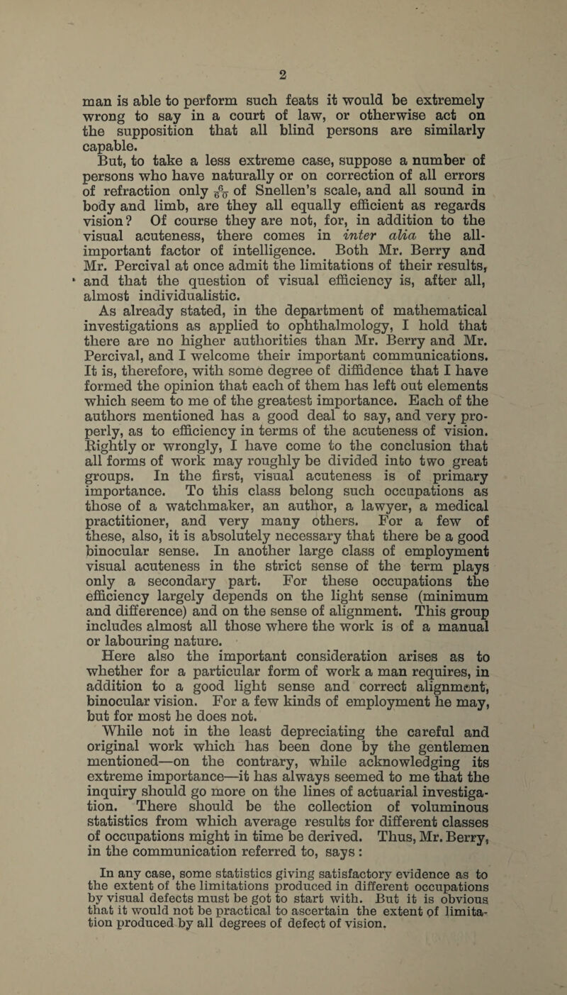 man is able to perform such feats it would be extremely wrong to say in a court of law, or otherwise act on the supposition that all blind persons are similarly capable. But, to take a less extreme case, suppose a number of persons who have naturally or on correction of all errors of refraction only of Snellen’s scale, and all sound in body and limb, are they all equally efficient as regards vision ? Of course they are not, for, in addition to the visual acuteness, there comes in inter alia the all- important factor of intelligence. Both Mr. Berry and Mr. Percival at once admit the limitations of their results, ‘ and that the question of visual efficiency is, after all, almost individualistic. As already stated, in the department of mathematical investigations as applied to ophthalmology, I hold that there are no higher authorities than Mr. Berry and Mr. Percival, and I welcome their important communications. It is, therefore, with some degree of diffidence that I have formed the opinion that each of them has left out elements which seem to me of the greatest importance. Each of the authors mentioned has a good deal to say, and very pro¬ perly, as to efficiency in terms of the acuteness of vision. Kightly or wrongly, I have come to the conclusion that all forms of work may roughly be divided into two great groups. In the first, visual acuteness is of primary importance. To this class belong such occupations as those of a watchmaker, an author, a lawyer, a medical practitioner, and very many others. For a few of these, also, it is absolutely necessary that there be a good binocular sense. In another large class of employment visual acuteness in the strict sense of the term plays only a secondary part. For these occupations the efficiency largely depends on the light sense (minimum and difference) and on the sense of alignment. This group includes almost all those where the work is of a manual or labouring nature. Here also the important consideration arises as to whether for a particular form of work a man requires, in addition to a good light sense and correct alignment, binocular vision. For a few kinds of employment he may, but for most he does not. While not in the least depreciating the careful and original work which has been done by the gentlemen mentioned—on the contrary, while acknowledging its extreme importance—it has always seemed to me that the inquiry should go more on the lines of actuarial investiga¬ tion. There should be the collection of voluminous statistics from which average results for different classes of occupations might in time be derived. Thus, Mr. Berry, in the communication referred to, says : In any case, some statistics giving satisfactory evidence as to the extent of the limitations produced in different occupations by visual defects must be got to start with. But it is obvious that it would not be practical to ascertain the extent pf limita¬ tion produced by all degrees of defect of vision.