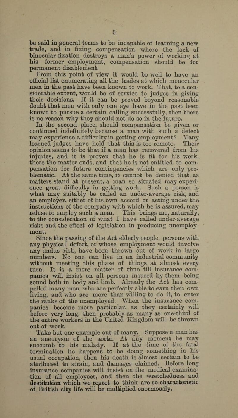 be said in general terms to be incapable of learning a new trade, and in fixing compensation where the lack of binocular fixation destroys a man’s power of working at his former employment, compensation should be for permanent disablement. From this point of view it would be well to have an official list enumerating all the trades at which monocular men in the past have been known to work. That, to a con¬ siderable extent, would be of service to judges in giving their decisions. If it can be proved beyond reasonable doubt that men with only one eye have in the past been known to pursue a certain calling successfully, then there is no reason why they should not do so in the future. In the second place, should compensation be given or continued indefinitely because a man with such a defect may experience a difficulty in getting employment? Many learned judges have held that this is too remote. Their opinion seems to be that if a man has recovered from his injuries, and it is proven that he is fit for his work, there the matter ends, and that he is not entitled to com¬ pensation for future contingencies which are only pro¬ blematic. At the same time, it cannot be denied that, as matters stand at present, a man so situated may experi¬ ence great difficulty in getting work. Such a person is what may suitably be called an under-average risk, and an employer, either of his own accord or acting under the instructions of the company with which he is assured, may refuse to employ such a man. This brings me, naturally, to the consideration of what I have called under-average risks and the effect of legislation in producing unemploy- ' ment. Since the passing of the Act elderly people, persons with any physical defect, or whose employment would involve any undue risk, have been thrown out of work in large numbers. No one can live in an industrial community without meeting this phase of things at almost every turn. It is a mere matter of time till insurance com¬ panies will insist on all persons insured by them being sound both in body and limb. Already the Act has com¬ pelled many men who are perfectly able to earn their own living, and who are more than willing to do it, to enter the ranks of the unemployed. When the insurance com¬ panies become more particular, as they certainly will before very long, then probably as many as one-third of the entire workers in the United Kingdom will be thrown out of work. Take but one example out of many. Suppose a man has an aneurysm of the aorta. At any moment he may succumb to his malady. If at the time of the fatal termination he happens to be doing something in his usual occupation, then his death is almost certain to be attributed to strain, and damages claimed. Before long insurance companies will insist on the medical examina¬ tion of all employees, and then the wretchedness and destitution which we regret to think are so characteristic of British city life will be multiplied enormously.